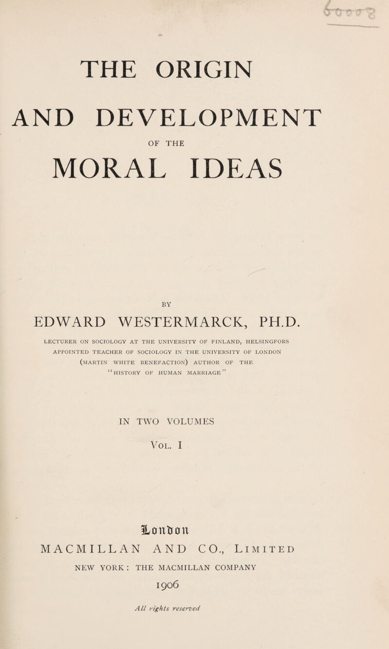 THE ORIGIN AND DEVELOPMENT OF THE MORAL IDEAS BY EDWARD WESTERMARCK, PH.D. LECTURER ON SOCIOLOGY AT THE UNIVERSITY OF FINLAND, HELSINGFORS APPOINTED TEACHER OF SOCIOLOGY IN THE UNIVERSITY OF LONDON (MARTIN WHITE BENEFACTION) AUTHOR OF THE “history of human marriage” IN TWO VOLUMES VOL. I fLon&on MACMILLAN AND CO., Limited NEW YORK : THE MACMILLAN COMPANY 1906 All rights reserved