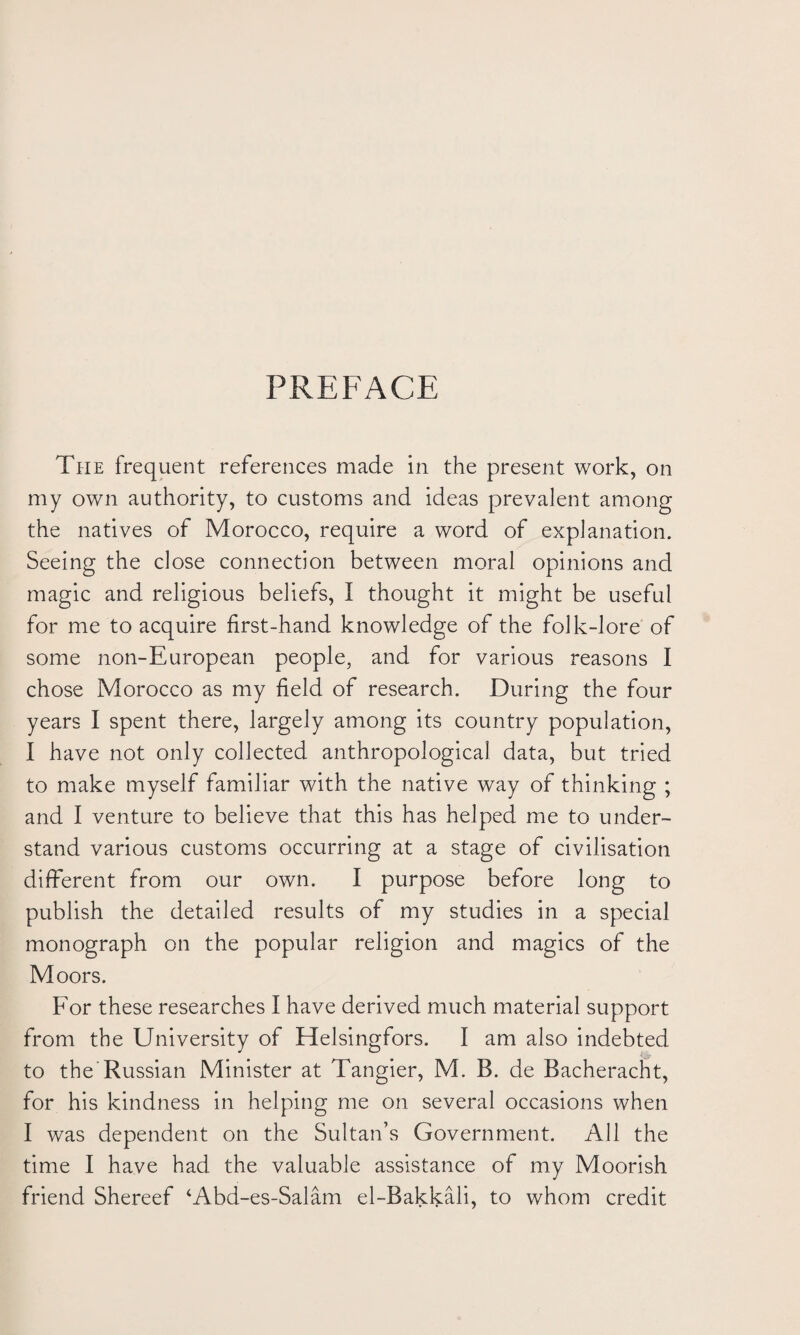 PREFACE The frequent references made in the present work, on my own authority, to customs and ideas prevalent among the natives of Morocco, require a word of explanation. Seeing the close connection between moral opinions and magic and religious beliefs, I thought it might be useful for me to acquire first-hand knowledge of the folk-lore of some non-European people, and for various reasons I chose Morocco as my field of research. During the four years I spent there, largely among its country population, I have not only collected anthropological data, but tried to make myself familiar with the native way of thinking ; and I venture to believe that this has helped me to under¬ stand various customs occurring at a stage of civilisation different from our own. I purpose before long to publish the detailed results of my studies in a special monograph on the popular religion and magics of the Moors. For these researches I have derived much material support from the University of Helsingfors. I am also indebted to the Russian Minister at Tangier, M. B. de Bacheracht, for his kindness in helping me on several occasions when I was dependent on the Sultan’s Government. All the time I have had the valuable assistance of my Moorish friend Shereef ‘Abd-es-Salam el-Bakkali, to whom credit