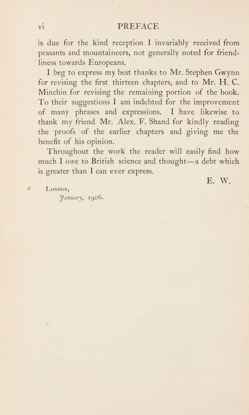 is due for the kind reception I invariably received from peasants and mountaineers, not generally noted for friend¬ liness towards Europeans. I beg to express my best thanks to Mr. Stephen Gwynn for revising the first thirteen chapters, and to Mr. H. C. Minchin for revising the remaining portion of the book. To their suggestions I am indebted for the improvement of many phrases and expressions. I have likewise to thank my friend Mr. Alex. F. Shand for kindly reading the proofs of the earlier chapters and giving me the benefit of his opinion. Throughout the work the reader will easily find how much I owe to British science and thought—a debt which is greater than I can ever express. E. W. London, Ja nuary, 1906.