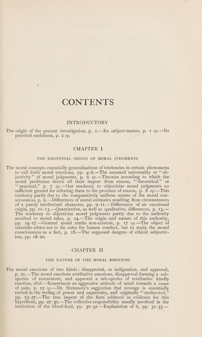 CONTENTS INTRODUCTORY The origin of the present investigation, p. i.—Its subject-matter, p. i sq.—Its practical usefulness, p. 2 sq. CHAPTER I THE EMOTIONAL ORIGIN OF MORAL JUDGMENTS The moral concepts essentially generalisations of tendencies in certain phenomena to call forth moral emotions, pp. 4-6.—The assumed universality or “ob¬ jectivity” of moral judgments, p. 6 sq.—Theories according to which the moral predicates derive all their import from reason, “theoretical” or “practical,” p. 7 sq. — Our tendency to objectivise moral judgments no sufficient ground for referring them to the province of reason, p. 8 sq.—This tendency partly due to the comparatively uniform nature of the moral con¬ sciousness, p. 9.—Differences of moral estimates resulting from circumstances of a purely intellectual character, pp. 9-11.—Differences of an emotional origin, pp. 11—13.—Quantitative, as well as qualitative, differences, p. 13.— The tendency to objectivise moral judgments partly due to the authority ascribed to moral rules, p. 14.—The origin and nature of this authority, pp. 14-17.—General moral truths non-existent, p. 17 sq.—The object of scientific ethics not to fix rules for human conduct, but to study the moral consciousness as a fact, p. 18.—The supposed dangers of ethical subjectiv¬ ism, pp. 18-20. CHAPTER II THE NATURE OF THE MORAL EMOTIONS The moral emotions of two kinds : disapproval, or indignation, and approval, p. 21.—The moral emotions retributive emotions, disapproval forming a sub¬ species of resentment, and approval a sub-species of retributive kindly emotion, ibid.—Resentment an aggressive attitude of mind towards a cause of pain, p. 22 sq.—Dr. Steinmetz’s suggestion that revenge is essentially rooted in the feeling of power and superiority, and originally “ undirected,” pp. 23-27.—The true import of the facts adduced as evidence for this hypothesis, pp. 27-30.—The collective responsibility usually involved in the institution of the blood-feud, pp. 30-32.—Explanation of it, pp. 32-35.—•