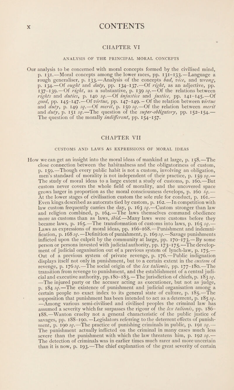 CHAPTER VI ANALYSIS OF THE PRINCIPAL MORAL CONCEPTS Our analysis to be concerned with moral concepts formed by the civilised mind, p. 131.—Moral concepts among the lower races, pp. 131-133. — Language a rough generaliser, p. 133.—Analysis of the concepts bad, vice, and wrong, p. 134.—Of ought and duty, pp. 134-137.—Of right, as an adjective, pp. 137—139-—Of right, as a substantive, p. 139 sq. — Of the relations between rights and duties, p. 140 sq.—Of injustice and justice, pp. 141-145.—Of good, pp. 145-147.—Of virtue, pp. 147-149.—Of the relation between virtue and duty, p. 149 sq.—Of merit, p. 150 sq.—Of the relation between merit and duty, p. 151 sq.—The question of the super-obligatory, pp. 152-154.— The question of the morally indifferent, pp. 154-157. CHAPTER VII CUSTOMS AND LAWS AS EXPRESSIONS OF MORAL IDEAS How we can get an insight into the moral ideas of mankind at large, p. 158.—The close connection between the habitualness and the obligatoriness of custom, p. 159.—Though every public habit is not a custom, involving an obligation, men’s standard of morality is not independent of their practice, p. 159 sq.— The study of moral ideas to a large extent a study of customs, p. 160.—But custom never covers the whole field of morality, and the uncovered space grows larger in proportion as the moral consciousness develops, p. 160 sq.— At the lower stages of civilisation custom the sole rule for conduct, p. 161.— Even kings described as autocrats tied by custom, p. 162.—In competition with law custom frequently carries the day, p. 163 sq.—Custom stronger than law and religion combined, p. 164.—The laws themselves command obedience more as customs than as laws, ibid.—Many laws were customs before they became laws, p. 165.—The transformation of customs into laws, p. 165 sq.— Laws as expressions of moral ideas, pp. 166-168.— Punishment and indemni¬ fication, p. 168 sq.—Definition of punishment, p. 169 sq.—Savage punishments inflicted upon the culprit by the community at large, pp. 170-173. — By some person or persons invested with judicial authority, pp. 173-175.—The develop¬ ment of judicial organisation out of a previous system of lynch-law, p. 175.— Out of a previous system of private revenge, p. 176.—Public indignation displays itself not only in punishment, but to a certain extent in the custom of revenge, p. 176 sq.—The social origin of the lex talionis, pp. 177-180.—The transition from revenge to punishment, and the establishment of a central judi¬ cial and executive authority, pp. 180-183.—The jurisdiction of chiefs, p. 183^7. —The injured party or the accuser acting as executioner, but not as judge, p. 184 sq.—The existence of punishment and judicial organisation among a certain people no exact index to its general state of culture, p. 185.—The supposition that punishment has been intended to act as a deterrent, p. 185^7. —Among various semi-civilised and civilised peoples the criminal law has assumed a severity which far surpasses the rigour of the lex talionis, pp. 186- 188.—Wanton cruelty not a general characteristic of the public justice of savages, pp. 188-190.—Legislators referring to the deterrent effects of punish¬ ment, p. 190 sq.-—'The practice of punishing criminals in public, p. 191 sq.—- The punishment actually inflicted on the criminal in many cases much less severe than the punishment with which the law threatens him, p. 192 sq.— The detection of criminals was in earlier times much rarer and more uncertain than it is now, p. 193.—The chief explanation of the great severity of certain