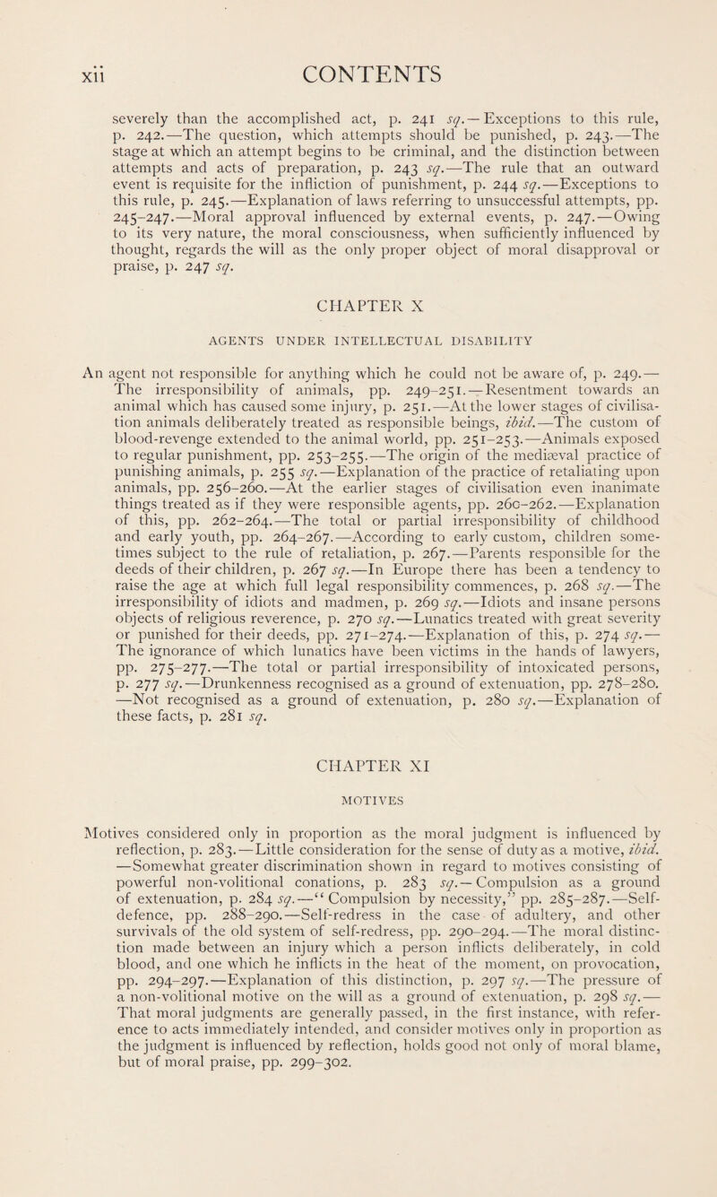 severely than the accomplished act, p. 241 sq. — Exceptions to this rule, p. 242.—The question, which attempts should be punished, p. 243.—The stage at which an attempt begins to be criminal, and the distinction between attempts and acts of preparation, p. 243 sq.—The rule that an outward event is requisite for the infliction of punishment, p. 244 sq.—Exceptions to this rule, p. 245.—Explanation of laws referring to unsuccessful attempts, pp. 245-247.—Moral approval influenced by external events, p. 247. — Owing to its very nature, the moral consciousness, when sufficiently influenced by thought, regards the will as the only proper object of moral disapproval or praise, p. 247 sq. CHAPTER X AGENTS UNDER INTELLECTUAL DISABILITY An agent not responsible for anything which he could not be aware of, p. 249.— The irresponsibility of animals, pp. 249-251. — Resentment towards an animal which has caused some injury, p. 251.—At the lower stages of civilisa¬ tion animals deliberately treated as responsible beings, ibid.—The custom of blood-revenge extended to the animal world, pp. 251-253.—Animals exposed to regular punishment, pp. 253-255.—The origin of the mediaeval practice of punishing animals, p. 255 sq.—Explanation of the practice of retaliating upon animals, pp. 256-260.—At the earlier stages of civilisation even inanimate things treated as if they were responsible agents, pp. 260-262.—Explanation of this, pp. 262-264.—The total or partial irresponsibility of childhood and early youth, pp. 264-267.—According to early custom, children some¬ times subject to the rule of retaliation, p. 267.—Parents responsible for the deeds of their children, p. 267 sq.—In Europe there has been a tendency to raise the age at which full legal responsibility commences, p. 268 sq.—The irresponsibility of idiots and madmen, p. 269 sq.—Idiots and insane persons objects of religious reverence, p. 270 sq.—Lunatics treated with great severity or punished for their deeds, pp. 271-274.—Explanation of this, p. 274 sq.— The ignorance of which lunatics have been victims in the hands of lawyers, pp. 275-277.—The total or partial irresponsibility of intoxicated persons, p. 277 sq.—Drunkenness recognised as a ground of extenuation, pp. 278-280. —Not recognised as a ground of extenuation, p. 280 sq.—Explanation of these facts, p. 281 sq. CHAPTER XI MOTIVES Motives considered only in proportion as the moral judgment is influenced by reflection, p. 283. — Little consideration for the sense of duty as a motive, ibid. —Somewhat greater discrimination shown in regard to motives consisting of powerful non-volitional conations, p. 283 sq.— Compulsion as a ground of extenuation, p. 284 sq.—“Compulsion by necessity,” pp. 285-287.—Self- defence, pp. 288-290.—Self-redress in the case of adultery, and other survivals of the old system of self-redress, pp. 290-294.—The moral distinc¬ tion made between an injury which a person inflicts deliberately, in cold blood, and one which he inflicts in the heat of the moment, on provocation, pp. 294-297.—Explanation of this distinction, p. 297 sq.—The pressure of a non-volitional motive on the will as a ground of extenuation, p. 298 sq.— That moral judgments are generally passed, in the first instance, with refer¬ ence to acts immediately intended, and consider motives only in proportion as the judgment is influenced by reflection, holds good not only of moral blame, but of moral praise, pp. 299-302.