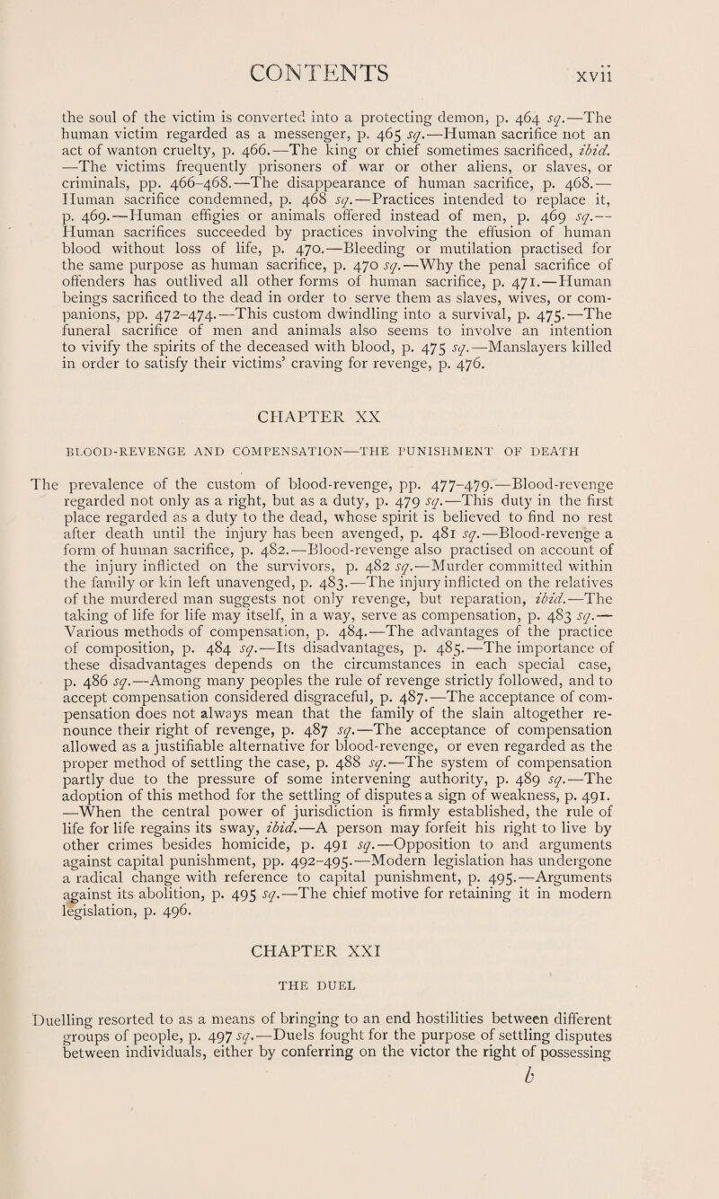 the soul of the victim is converted into a protecting demon, p. 464 sq.—The human victim regarded as a messenger, p. 465 sq.—Human sacrifice not an act of wanton cruelty, p. 466.—The king or chief sometimes sacrificed, ibid. —The victims frequently prisoners of war or other aliens, or slaves, or criminals, pp. 466-468.—The disappearance of human sacrifice, p. 468.— Human sacrifice condemned, p. 468 sq.—Practices intended to replace it, p. 469.—Human effigies or animals offered instead of men, p. 469 sq.— Human sacrifices succeeded by practices involving the effusion of human blood without loss of life, p. 470.—Bleeding or mutilation practised for the same purpose as human sacrifice, p. 470 sq.—Why the penal sacrifice of offenders has outlived all other forms of human sacrifice, p. 471.—Human beings sacrificed to the dead in order to serve them as slaves, wives, or com¬ panions, pp. 472-474.—This custom dwindling into a survival, p. 475.'—The funeral sacrifice of men and animals also seems to involve an intention to vivify the spirits of the deceased with blood, p. 475 sq.—Manslayers killed in order to satisfy their victims’ craving for revenge, p. 476. CHAPTER XX BLOOD-REVENGE AND COMPENSATION—THE PUNISHMENT OF DEATH The prevalence of the custom of blood-revenge, pp. 477-479.—Blood-revenge regarded not only as a right, but as a duty, p. 479 sq.—This duty in the first place regarded as a duty to the dead, whose spirit is believed to find no rest after death until the injury has been avenged, p. 481 sq.—Blood-revenge a form of human sacrifice, p. 482.—Blood-revenge also practised on account of the injury inflicted on the survivors, p. 482 sq.—Murder committed within the family or kin left unavenged, p. 483.—The injury inflicted on the relatives of the murdered man suggests not only revenge, but reparation, ibid.—The taking of life for life may itself, in a way, serve as compensation, p. 483 sq.— Various methods of compensation, p. 484.—The advantages of the practice of composition, p. 484 sq.—Its disadvantages, p. 485.—The importance of these disadvantages depends on the circumstances in each special case, p. 486 sq.—Among many peoples the rule of revenge strictly followed, and to accept compensation considered disgraceful, p. 487.—The acceptance of com¬ pensation does not always mean that the family of the slain altogether re¬ nounce their right of revenge, p. 487 sq.—The acceptance of compensation allowed as a justifiable alternative for blood-revenge, or even regarded as the proper method of settling the case, p. 488 sq.-—The system of compensation partly due to the pressure of some intervening authority, p. 489 sq.—The adoption of this method for the settling of disputes a sign of weakness, p. 491. —When the central power of jurisdiction is firmly established, the rule of life for life regains its sway, ibid.—A person may forfeit his right to live by other crimes besides homicide, p. 491 sq.—Opposition to and arguments against capital punishment, pp. 492-495.—Modern legislation has undergone a radical change with reference to capital punishment, p. 495.—Arguments against its abolition, p. 495 sq.—The chief motive for retaining it in modern legislation, p. 496. CHAPTER XXI THE DUEL Duelling resorted to as a means of bringing to an end hostilities between different groups of people, p. 497 sq.—Duels fought for the purpose of settling disputes between individuals, either by conferring on the victor the right of possessing b