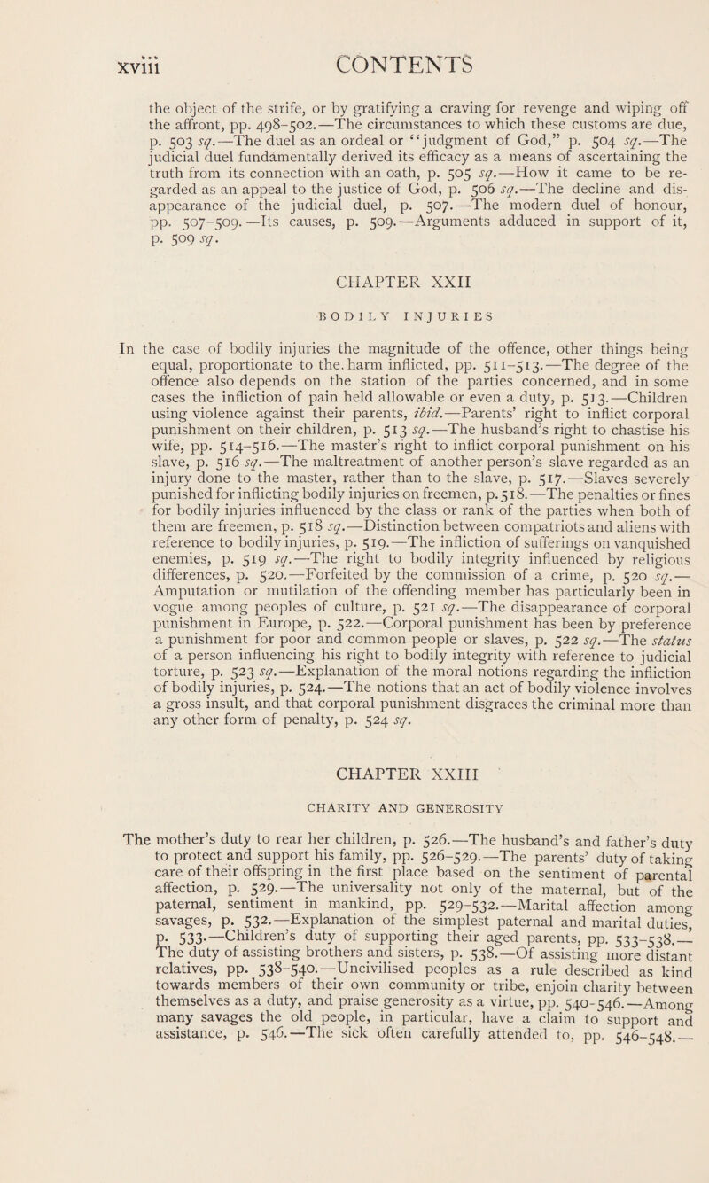 b • t> the object of the strife, or by gratifying a craving for revenge and wiping off the affront, pp. 498-502.—The circumstances to which these customs are due, p. 503 sq.—The duel as an ordeal or “judgment of God,” p. 504 sq.—'The judicial duel fundamentally derived its efficacy as a means of ascertaining the truth from its connection with an oath, p. 505 sq.—How it came to be re¬ garded as an appeal to the justice of God, p. 506 sq.—The decline and dis¬ appearance of the judicial duel, p. 507.—The modern duel of honour, pp. 507-509.—Its causes, p. 509.—Arguments adduced in support of it, p. 509 sq. CHAPTER XXII BODILY INJURIES In the case of bodily injuries the magnitude of the offence, other things being equal, proportionate to the. harm inflicted, pp. 511-513.—The degree of the offence also depends on the station of the parties concerned, and in some cases the infliction of pain held allowable or even a duty, p. 513.—Children using violence against their parents, ibid.—Parents’ right to inflict corporal punishment on their children, p. 513 sq.—The husband’s right to chastise his wife, pp. 514-516.—The master’s right to inflict corporal punishment on his slave, p. 516 sq.—The maltreatment of another person’s slave regarded as an injury done to the master, rather than to the slave, p. 517.—Slaves severely punished for inflicting bodily injuries on freemen, p. 518. —The penalties or fines for bodily injuries influenced by the class or rank of the parties when both of them are freemen, p. 518 sq.—Distinction between compatriots and aliens with reference to bodily injuries, p. 519.—The infliction of sufferings on vanquished enemies, p. 519 sq.—The right to bodily integrity influenced by religious differences, p. 520.—Forfeited by the commission of a crime, p. 520 sq.— Amputation or mutilation of the offending member has particularly been in vogue among peoples of culture, p. 521 sq.—The disappearance of corporal punishment in Europe, p. 522.—Corporal punishment has been by preference a punishment for poor and common people or slaves, p. 522 sq.—The status of a person influencing his right to bodily integrity with reference to judicial torture, p. 523 sq.—Explanation of the moral notions regarding the infliction of bodily injuries, p. 524.—The notions that an act of bodily violence involves a gross insult, and that corporal punishment disgraces the criminal more than any other form of penalty, p. 524 sq. CHAPTER XXIII CHARITY AND GENEROSITY The mother’s duty to rear her children, p. 526.—The husband’s and father’s duty to protect and support his family, pp. 526-529.—'The parents’ duty of taking care of their offspring in the first place based on the sentiment of parental affection, p. 529.—The universality not only of the maternal, but of the paternal, sentiment in mankind, pp. 529-532.—Marital affection among savages, p. 532.—Explanation of the simplest paternal and marital duties, p. 533.—Children’s duty of supporting their aged parents, pp. 533-538.— The duty of assisting brothers and sisters, p. 538.—Of assisting more distant relatives, pp. 538-540.—Uncivilised peoples as a rule described as kind towards members of their own community or tribe, enjoin charity between themselves as a duty, and praise generosity as a virtue, pp. 540-546.—Among many savages the old people, in particular, have a claim to support and assistance, p. 546.—The sick often carefully attended to, pp. 546-548._