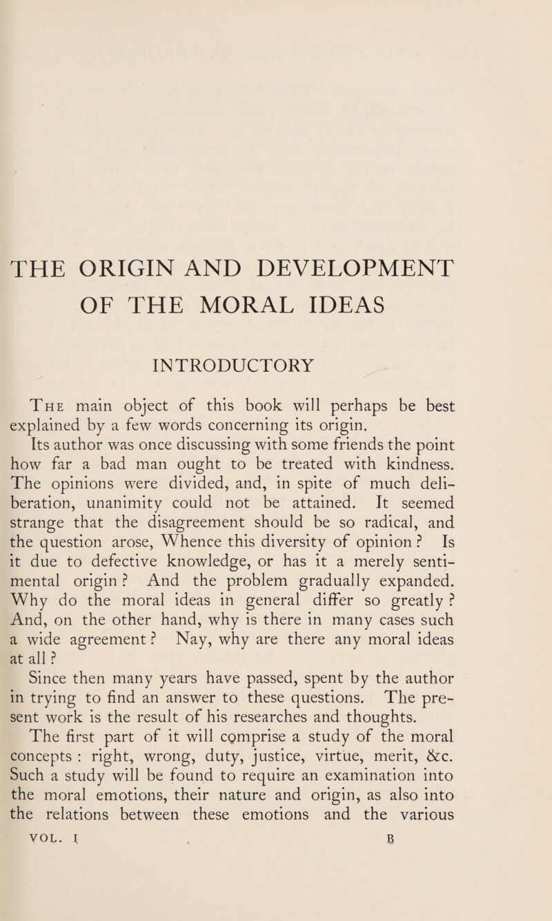 OF THE MORAL IDEAS INTRODUCTORY The main object of this book will perhaps be best explained by a few words concerning its origin. Its author was once discussing with some friends the point how far a bad man ought to be treated with kindness. The opinions were divided, and, in spite of much deli¬ beration, unanimity could not be attained. It seemed strange that the disagreement should be so radical, and the question arose, Whence this diversity of opinion? Is it due to defective knowledge, or has it a merely senti¬ mental origin ? And the problem gradually expanded. Why do the moral ideas in general differ so greatly ? And, on the other hand, why is there in many cases such a wide agreement ? Nay, why are there any moral ideas at all ? Since then many years have passed, spent by the author in trying to find an answer to these questions. The pre¬ sent work is the result of his researches and thoughts. The first part of it will comprise a study of the moral concepts : right, wrong, duty, justice, virtue, merit, &c. Such a study will be found to require an examination into the moral emotions, their nature and origin, as also into the relations between these emotions and the various