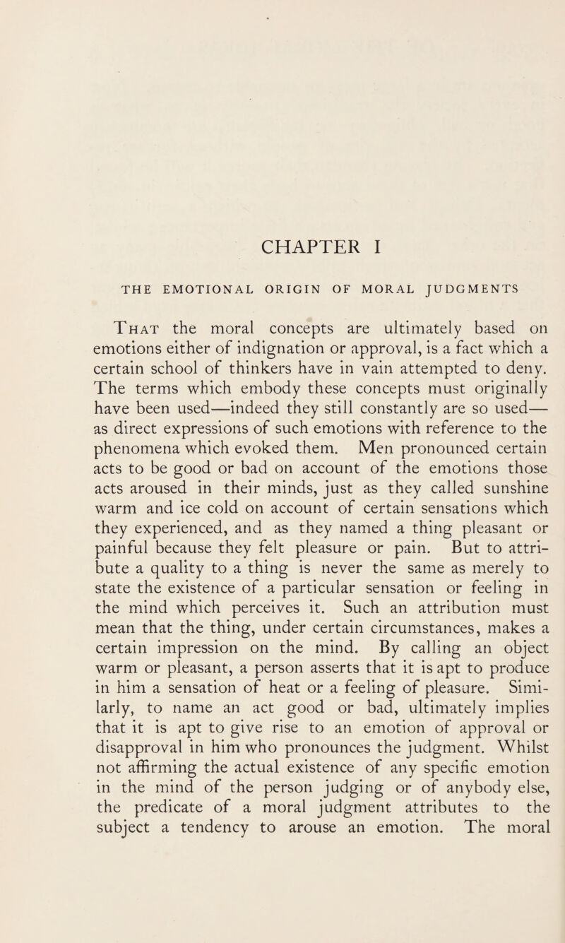 THE EMOTIONAL ORIGIN OF MORAL JUDGMENTS That the moral concepts are ultimately based on emotions either of indignation or approval, is a fact which a certain school of thinkers have in vain attempted to deny. The terms which embody these concepts must originally have been used—indeed they still constantly are so used— as direct expressions of such emotions with reference to the phenomena which evoked them. Men pronounced certain acts to be good or bad on account of the emotions those acts aroused in their minds, just as they called sunshine warm and ice cold on account of certain sensations which they experienced, and as they named a thing pleasant or painful because they felt pleasure or pain. But to attri¬ bute a quality to a thing is never the same as merely to state the existence of a particular sensation or feeling in the mind which perceives it. Such an attribution must mean that the thing, under certain circumstances, makes a certain impression on the mind. By calling an object warm or pleasant, a person asserts that it is apt to produce in him a sensation of heat or a feeling of pleasure. Simi¬ larly, to name an act good or bad, ultimately implies that it is apt to give rise to an emotion of approval or disapproval in him who pronounces the judgment. Whilst not affirming the actual existence of any specific emotion in the mind of the person judging or of anybody else, the predicate of a moral judgment attributes to the subject a tendency to arouse an emotion. The moral