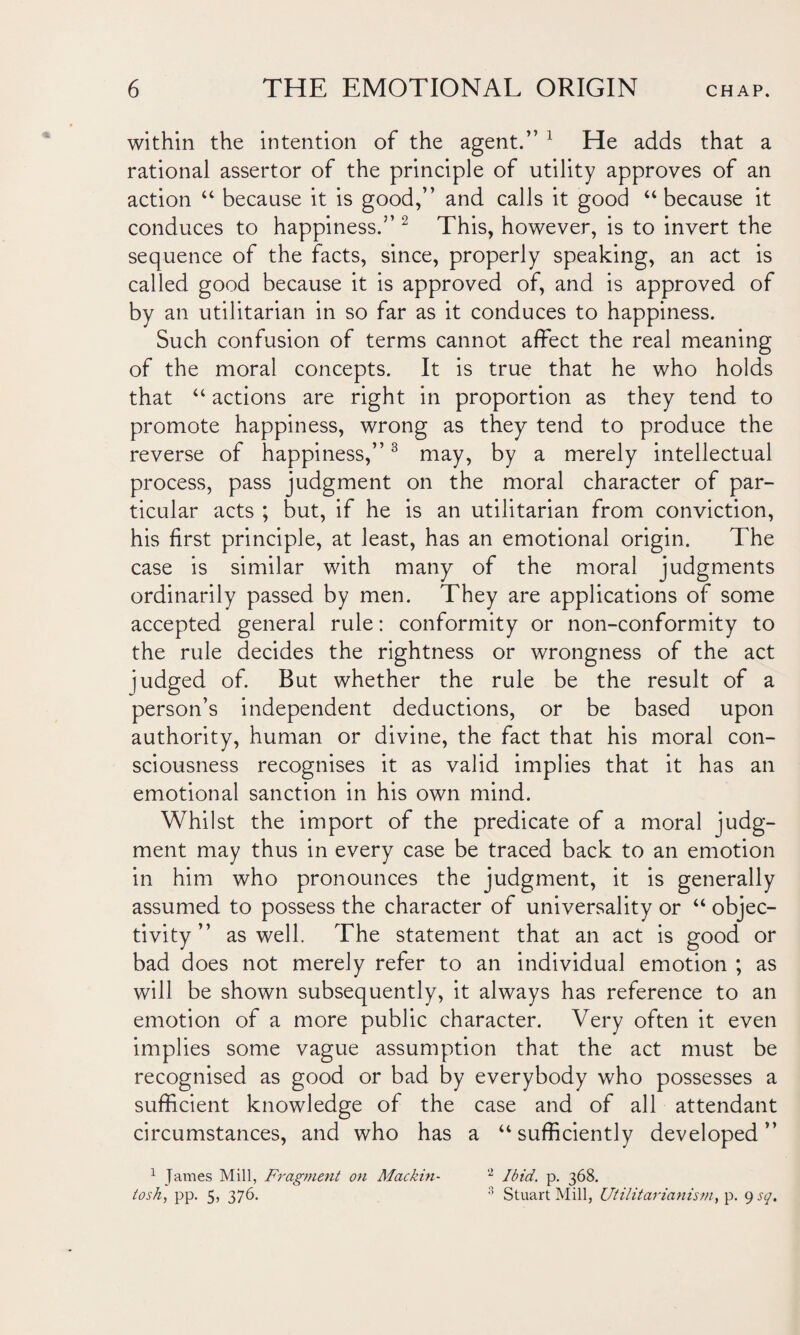 within the intention of the agent.” 1 He adds that a rational assertor of the principle of utility approves of an action “ because it is good,” and calls it good “because it conduces to happiness.” 2 This, however, is to invert the sequence of the facts, since, properly speaking, an act is called good because it is approved of, and is approved of by an utilitarian in so far as it conduces to happiness. Such confusion of terms cannot affect the real meaning of the moral concepts. It is true that he who holds that “ actions are right in proportion as they tend to promote happiness, wrong as they tend to produce the reverse of happiness,”3 may, by a merely intellectual process, pass judgment on the moral character of par¬ ticular acts ; but, if he is an utilitarian from conviction, his first principle, at least, has an emotional origin. The case is similar with many of the moral judgments ordinarily passed by men. They are applications of some accepted general rule: conformity or non-conformity to the rule decides the rightness or wrongness of the act judged of. But whether the rule be the result of a person’s independent deductions, or be based upon authority, human or divine, the fact that his moral con¬ sciousness recognises it as valid implies that it has an emotional sanction in his own mind. Whilst the import of the predicate of a moral judg¬ ment may thus in every case be traced back to an emotion in him who pronounces the judgment, it is generally assumed to possess the character of universality or “ objec¬ tivity ” as well. The statement that an act is good or bad does not merely refer to an individual emotion ; as will be shown subsequently, it always has reference to an emotion of a more public character. Very often it even implies some vague assumption that the act must be recognised as good or bad by everybody who possesses a sufficient knowledge of the case and of all attendant circumstances, and who has a “sufficiently developed” 1 James Mill, Fragment on Mackin- 'l Ibid. p. 368. tosh, pp. 5, 376. 3 Stuart Mill, Utilitarianism, p. 9 sq.