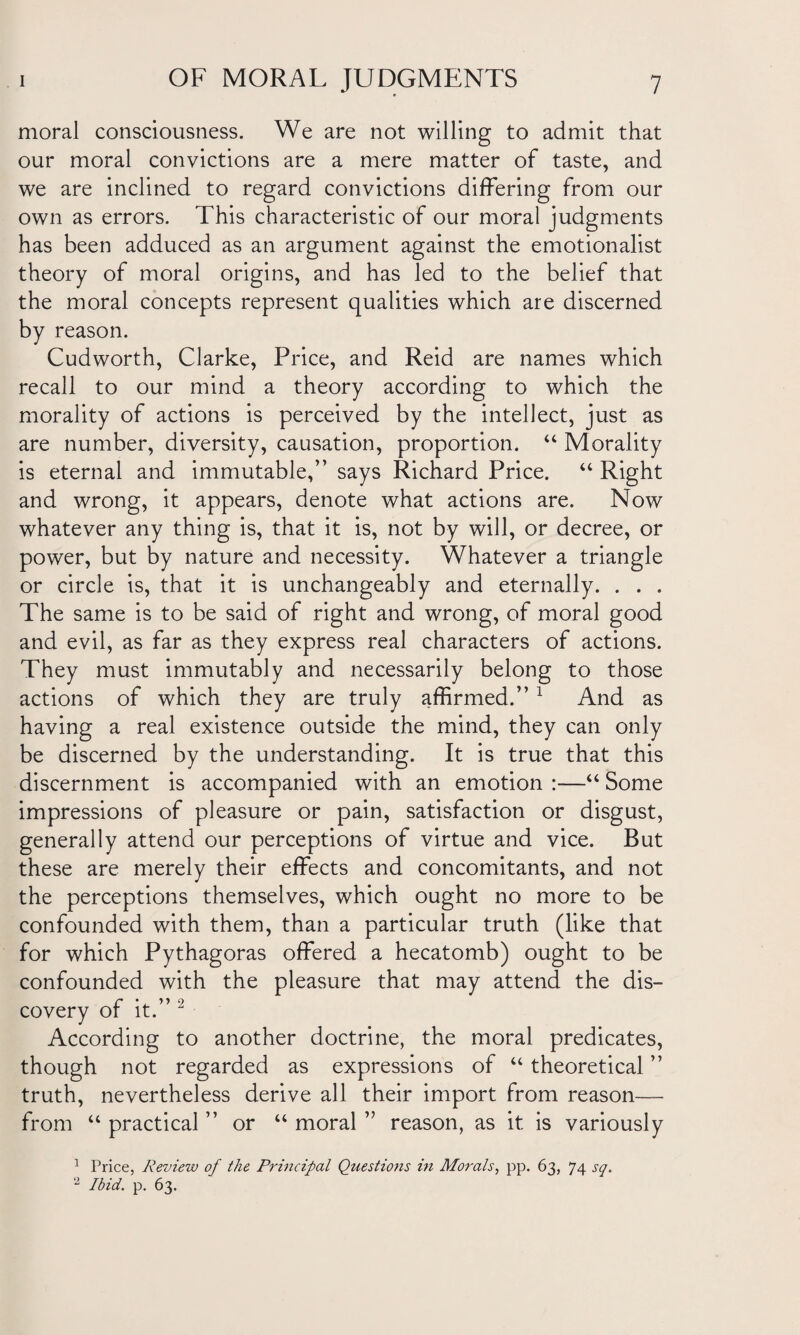 moral consciousness. We are not willing to admit that our moral convictions are a mere matter of taste, and we are inclined to regard convictions differing from our own as errors. This characteristic of our moral judgments has been adduced as an argument against the emotionalist theory of moral origins, and has led to the belief that the moral concepts represent qualities which are discerned by reason. Cudworth, Clarke, Price, and Reid are names which recall to our mind a theory according to which the morality of actions is perceived by the intellect, just as are number, diversity, causation, proportion. “ Morality is eternal and immutable,” says Richard Price. “ Right and wrong, it appears, denote what actions are. Now whatever any thing is, that it is, not by will, or decree, or power, but by nature and necessity. Whatever a triangle or circle is, that it is unchangeably and eternally. . . . The same is to be said of right and wrong, of moral good and evil, as far as they express real characters of actions. They must immutably and necessarily belong to those actions of which they are truly affirmed.” 1 And as having a real existence outside the mind, they can only be discerned by the understanding. It is true that this discernment is accompanied with an emotion :—“ Some impressions of pleasure or pain, satisfaction or disgust, generally attend our perceptions of virtue and vice. But these are merely their effects and concomitants, and not the perceptions themselves, which ought no more to be confounded with them, than a particular truth (like that for which Pythagoras offered a hecatomb) ought to be confounded with the pleasure that may attend the dis¬ covery of it.” 2 According to another doctrine, the moral predicates, though not regarded as expressions of “ theoretical ” truth, nevertheless derive all their import from reason— from “ practical ” or “ moral ” reason, as it is variously 1 Price, Review of the Principal Questions in Morals, pp. 63, 74 sq. 2 Ibid. p. 63.