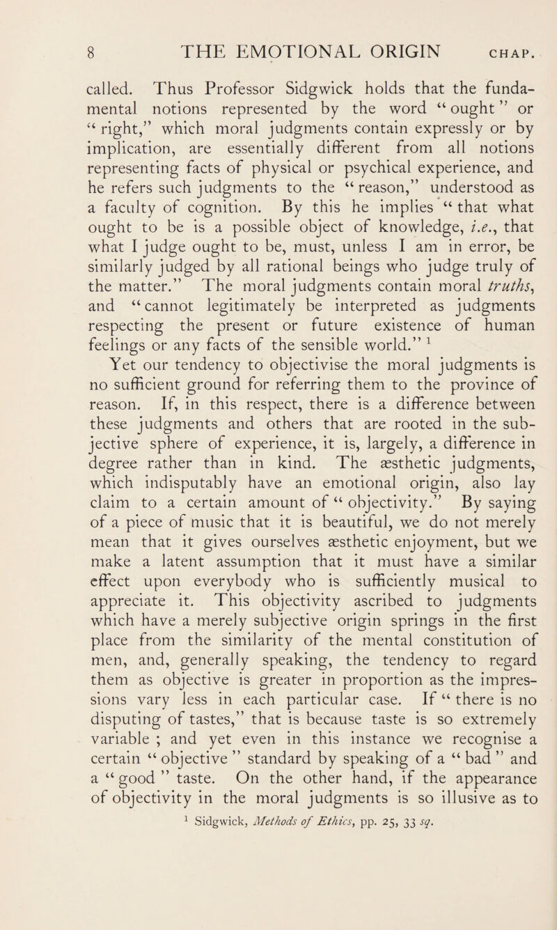 called. Thus Professor Sidgwick holds that the funda¬ mental notions represented by the word “ ought ” or 44 right,” which moral judgments contain expressly or by implication, are essentially different from all notions representing facts of physical or psychical experience, and he refers such judgments to the “reason,” understood as a faculty of cognition. By this he implies 44 that what ought to be is a possible object of knowledge, i.e., that what I judge ought to be, must, unless I am in error, be similarly judged by all rational beings who judge truly of the matter.” The moral judgments contain moral truths, and “cannot legitimately be interpreted as judgments respecting the present or future existence of human feelings or any facts of the sensible world.” 1 Yet our tendency to objectivise the moral judgments is no sufficient ground for referring them to the province of reason. If, in this respect, there is a difference between these judgments and others that are rooted in the sub¬ jective sphere of experience, it is, largely, a difference in degree rather than in kind. The assthetic judgments, which indisputably have an emotional origin, also lay claim to a certain amount of “ objectivity.” By saying of a piece of music that it is beautiful, we do not merely mean that it gives ourselves assthetic enjoyment, but we make a latent assumption that it must have a similar effect upon everybody who is sufficiently musical to appreciate it. This objectivity ascribed to judgments which have a merely subjective origin springs in the first place from the similarity of the mental constitution of men, and, generally speaking, the tendency to regard them as objective is greater in proportion as the impres¬ sions vary less in each particular case. If 44 there is no disputing of tastes,” that is because taste is so extremely variable ; and yet even in this instance we recognise a certain 44 objective ” standard by speaking of a 44 bad ” and a “good” taste. On the other hand, if the appearance of objectivity in the moral judgments is so illusive as to 1 Sidgwick, Methods of Ethics, pp. 25, 33 sq.