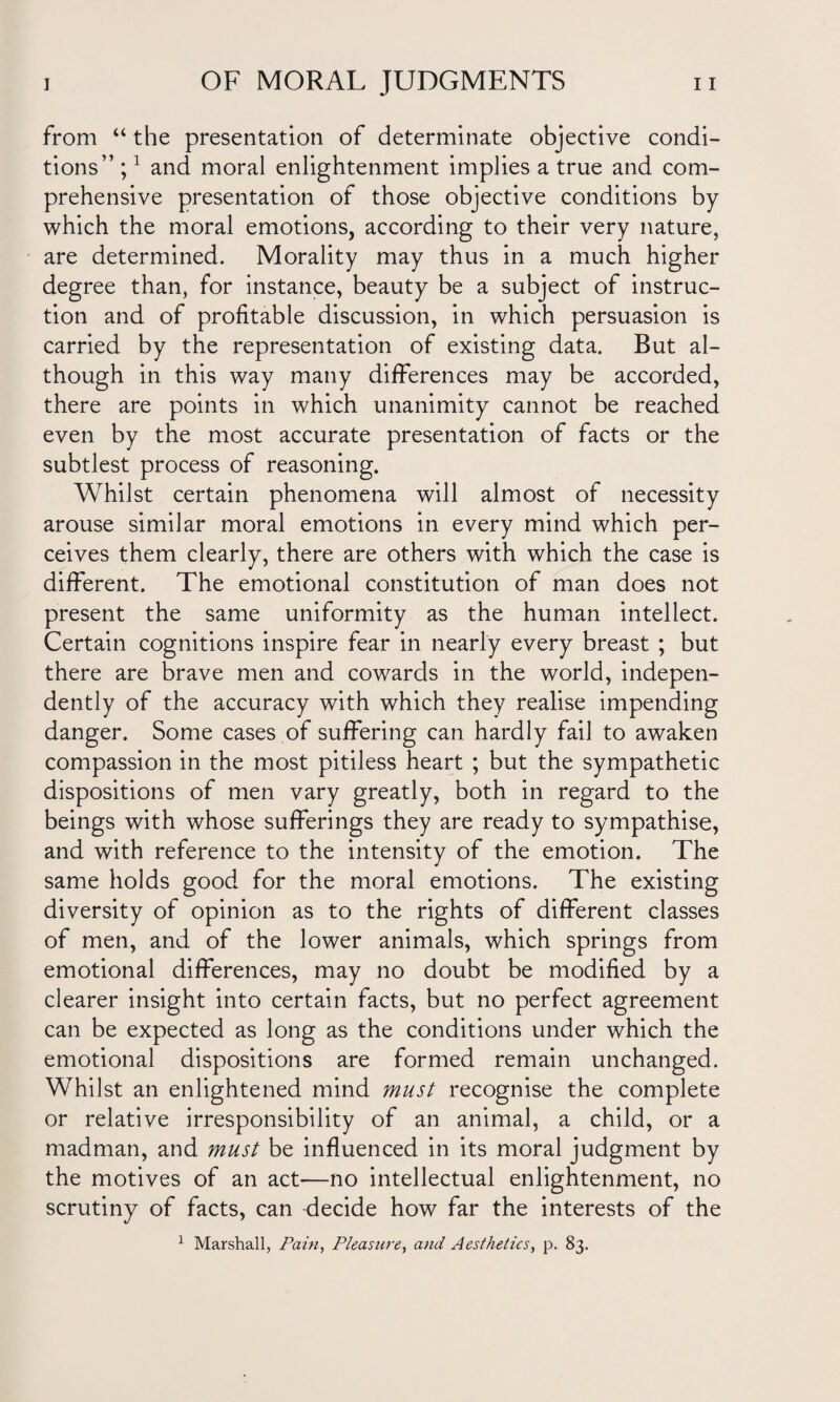 from “ the presentation of determinate objective condi¬ tions” ;1 and moral enlightenment implies a true and com¬ prehensive presentation of those objective conditions by which the moral emotions, according to their very nature, are determined. Morality may thus in a much higher degree than, for instance, beauty be a subject of instruc¬ tion and of profitable discussion, in which persuasion is carried by the representation of existing data. But al¬ though in this way many differences may be accorded, there are points in which unanimity cannot be reached even by the most accurate presentation of facts or the subtlest process of reasoning. Whilst certain phenomena will almost of necessity arouse similar moral emotions in every mind which per¬ ceives them clearly, there are others with which the case is different. The emotional constitution of man does not present the same uniformity as the human intellect. Certain cognitions inspire fear in nearly every breast ; but there are Brave men and cowards in the world, indepen¬ dently of the accuracy with which they realise impending danger. Some cases of suffering can hardly fail to awaken compassion in the most pitiless heart ; but the sympathetic dispositions of men vary greatly, both in regard to the beings with whose sufferings they are ready to sympathise, and with reference to the intensity of the emotion. The same holds good for the moral emotions. The existing diversity of opinion as to the rights of different classes of men, and of the lower animals, which springs from emotional differences, may no doubt be modified by a clearer insight into certain facts, but no perfect agreement can be expected as long as the conditions under which the emotional dispositions are formed remain unchanged. Whilst an enlightened mind must recognise the complete or relative irresponsibility of an animal, a child, or a madman, and must be influenced in its moral judgment by the motives of an act—no intellectual enlightenment, no scrutiny of facts, can decide how far the interests of the 1 Marshall, Pain, Pleasure, and Aesthetics, p. 83.