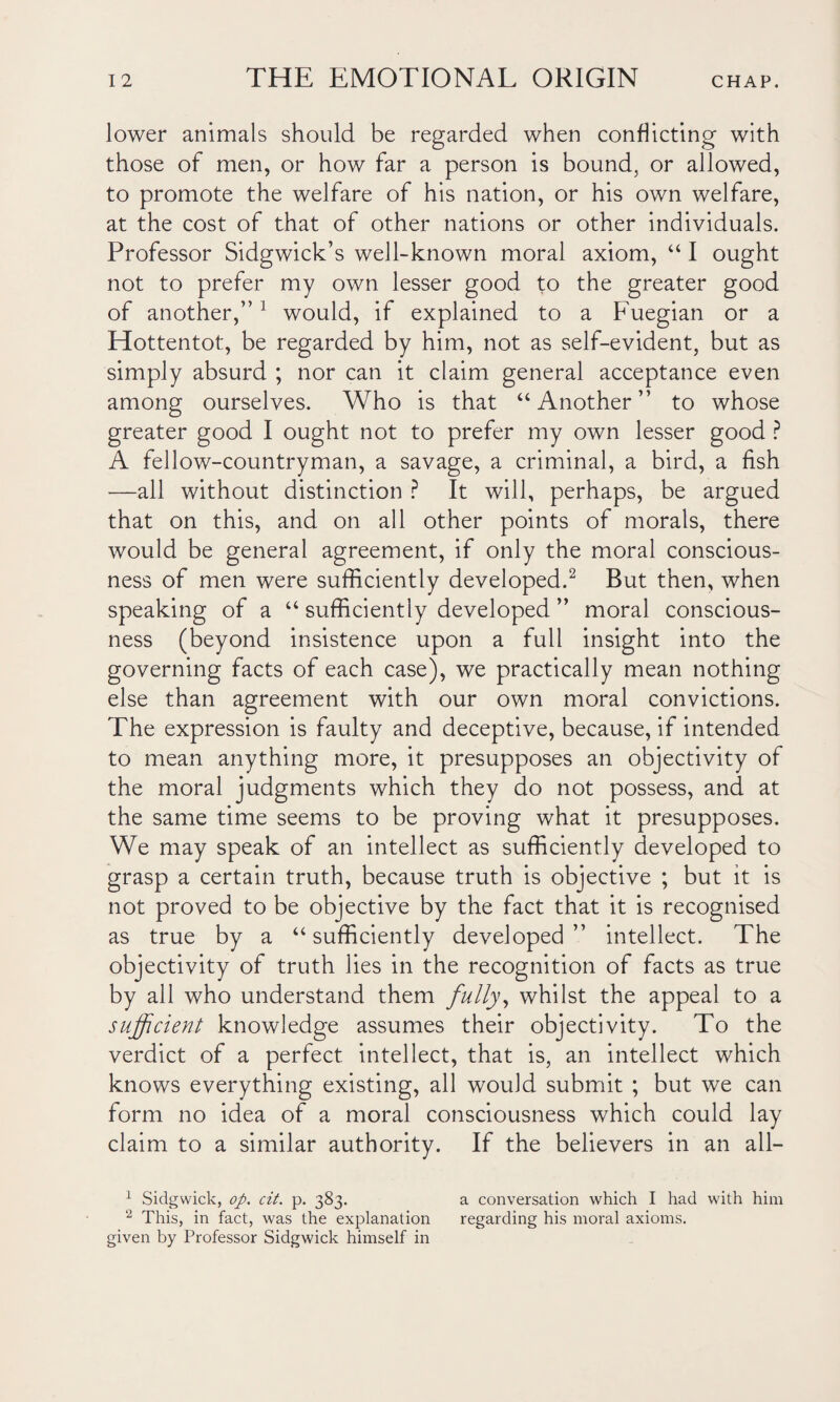 lower animals should be regarded when conflicting with those of men, or how far a person is bound, or allowed, to promote the welfare of his nation, or his own welfare, at the cost of that of other nations or other individuals. Professor Sidgwick’s well-known moral axiom, “ I ought not to prefer my own lesser good to the greater good of another,”1 would, if explained to a Fuegian or a Hottentot, be regarded by him, not as self-evident, but as simply absurd ; nor can it claim general acceptance even among ourselves. Who is that “Another” to whose greater good I ought not to prefer my own lesser good ? A fellow-countryman, a savage, a criminal, a bird, a fish —all without distinction ? It will, perhaps, be argued that on this, and on all other points of morals, there would be general agreement, if only the moral conscious¬ ness of men were sufficiently developed.2 But then, when speaking of a “ sufficiently developed ” moral conscious¬ ness (beyond insistence upon a full insight into the governing facts of each case), we practically mean nothing else than agreement with our own moral convictions. The expression is faulty and deceptive, because, if intended to mean anything more, it presupposes an objectivity of the moral judgments which they do not possess, and at the same time seems to be proving what it presupposes. We may speak of an intellect as sufficiently developed to grasp a certain truth, because truth is objective ; but it is not proved to be objective by the fact that it is recognised as true by a “sufficiently developed” intellect. The objectivity of truth lies in the recognition of facts as true by all who understand them fully, whilst the appeal to a sufficient knowledge assumes their objectivity. To the verdict of a perfect intellect, that is, an intellect which knows everything existing, all would submit ; but we can form no idea of a moral consciousness which could lay claim to a similar authority. If the believers in an all— 1 Sidgwick, op. cit. p. 383. a conversation which I had with him 2 This, in fact, was the explanation regarding his moral axioms, given by Professor Sidgwick himself in