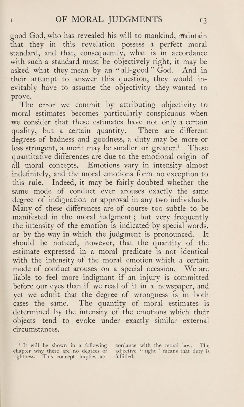 good God, who has revealed his will to mankind, nfaintain that they in this revelation possess a perfect moral standard, and that, consequently, what is in accordance with such a standard must be objectively right, it may be asked what they mean by an u all-good ” God. And in their attempt to answer this question, they would in¬ evitably have to assume the objectivity they wanted to prove. The error we commit by attributing objectivity to moral estimates becomes particularly conspicuous when we consider that these estimates have not only a certain quality, but a certain quantity. There are different degrees of badness and goodness, a duty may be more or less stringent, a merit may be smaller or greater.1 These quantitative differences are due to the emotional origin of all moral concepts. Emotions vary in intensity almost indefinitely, and the moral emotions form no exception to this rule. Indeed, it may be fairly doubted whether the same mode of conduct ever arouses exactly the same degree of indignation or approval in any two individuals. Many of these differences are of course too subtle to be manifested in the moral judgment ; but very frequently the intensity of the emotion is indicated by special words, or by the way in which the judgment is pronounced. It should be noticed, however, that the quantity of the estimate expressed in a moral predicate is not identical with the intensity of the moral emotion which a certain mode of conduct arouses on a special occasion. We are liable to feel more indignant if an injury is committed before our eyes than if we read of it in a newspaper, and yet we admit that the degree of wrongness is in both cases the same. The quantity of moral estimates is determined by the intensity of the emotions which their objects tend to evoke under exactly similar external circumstances. 1 It will be shown in a following cordance with the moral law. The chapter why there are no degrees of adjective “ right ” means that duty is rightness. This concept implies ac- fulfilled.