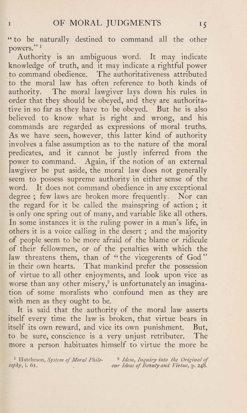 “ to be naturally destined to command all the other powers.” 1 Authority is an ambiguous word. It may indicate knowledge of truth, and it may indicate a rightful power to command obedience. The authoritativeness attributed to the moral law has often reference to both kinds of authority. The moral lawgiver lays down his rules in order that they should be obeyed, and they are authorita¬ tive in so far as they have to be obeyed. But he is also believed to know what is right and wrong, and his commands are regarded as expressions of moral truths. As we have seen, however, this latter kind of authority involves a false assumption as to the nature of the moral predicates, and it cannot be justly inferred from the power to command. Again, if the notion of an external lawgiver be put aside, the moral law does not generally seem to possess supreme authority in either sense of the word. It does not command obedience in any exceptional degree ; few laws are broken more frequently. Nor can the regard for it be called the mainspring of action ; it is only one spring out of many, and variable like all others. In some instances it is the ruling power in a man’s life, in others it is a voice calling in the desert ; and the majority of people seem to be more afraid of the blame or ridicule of their fellowmen, or of the penalties with which the law threatens them, than of “the vicegerents of God” in their own hearts. That mankind prefer the possession of virtue to all other enjoyments, and look upon vice as worse than any other misery,2 is unfortunately an imagina¬ tion of some moralists who confound men as they are with men as they ought to be. It is said that the authority of the moral law asserts itself every time the law is broken, that virtue bears in itself its own reward, and vice its own punishment. But, to be sure, conscience is a very unjust retributer. The more a person habituates himself to virtue the more he 1 Hutcheson, System of Moral Philo¬ sophy , i. 61. 2 Idem, Inquiry into the Original of our Ideas of Beauty and Virtue, p. 248.