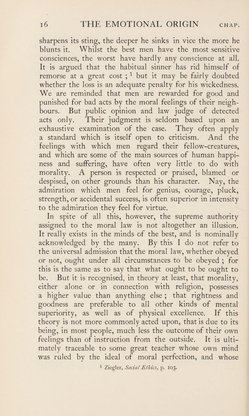 sharpens its sting, the deeper he sinks in vice the more he blunts it. Whilst the best men have the most sensitive consciences, the worst have hardly any conscience at all. It is argued that the habitual sinner has rid himself of remorse at a great cost ; 1 but it may be fairly doubted whether the loss is an adequate penalty for his wickedness. We are reminded that men are rewarded for good and punished for bad acts by the moral feelings of their neigh¬ bours. But public opinion and law judge of detected acts only. Their judgment is seldom based upon an exhaustive examination of the case. They often apply a standard which is itself open to criticism. And the feelings with which men regard their fellow-creatures, and which are some of the main sources of human happi¬ ness and suffering, have often very little to do with morality. A person is respected or praised, blamed or despised, on other grounds than his character. Nay, the admiration which men feel for genius, courage, pluck, strength, or accidental success, is often superior in intensity to the admiration they feel for virtue. In spite of all this, however, the supreme authority assigned to the moral law is not altogether an illusion. It really exists in the minds of the best, and is nominally acknowledged by the many. By this I do not refer to the universal admission that the moral law, whether obeyed or not, ought under all circumstances to be obeyed ; for this is the same as to say that what ought to be ought to be. But it is recognised, in theory at least, that morality, either alone or in connection with religion, possesses a higher value than anything else ; that rightness and goodness are preferable to all other kinds of mental superiority, as well as of physical excellence. If this theory is not more commonly acted upon, that is due to its being, in most people, much less the outcome of their own feelings than of instruction from the outside. It is ulti¬ mately traceable to some great teacher whose own mind was ruled by the ideal of moral perfection, and whose 1 Ziegler, Social Ethics, p. 103.