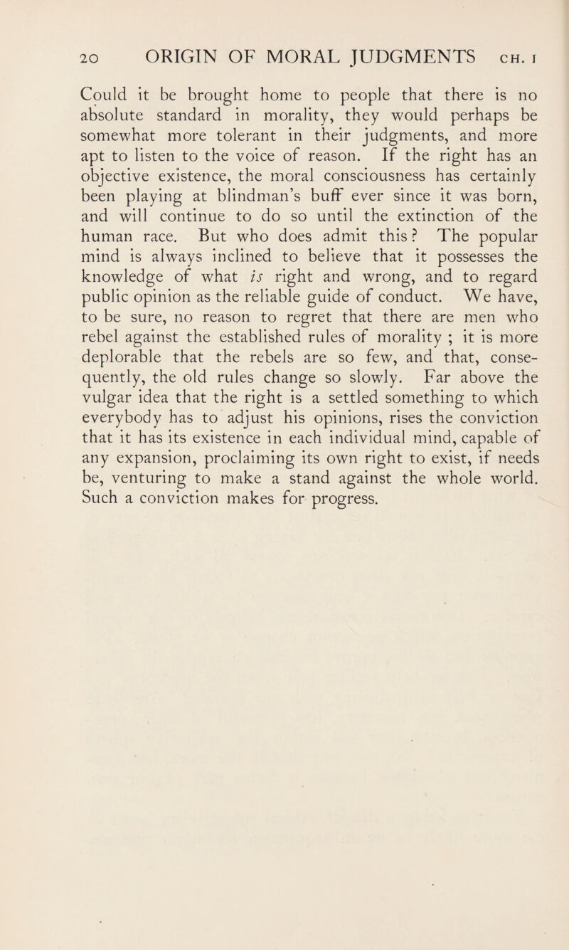Could it be brought home to people that there is no absolute standard in morality, they would perhaps be somewhat more tolerant in their judgments, and more apt to listen to the voice of reason. If the right has an objective existence, the moral consciousness has certainly been playing at blindman’s buff ever since it was born, and will continue to do so until the extinction of the human race. But who does admit this ? The popular mind is always inclined to believe that it possesses the knowledge of what is right and wrong, and to regard public opinion as the reliable guide of conduct. We have, to be sure, no reason to regret that there are men who rebel against the established rules of morality ; it is more deplorable that the rebels are so few, and that, conse¬ quently, the old rules change so slowly. Far above the vulgar idea that the right is a settled something to which everybody has to adjust his opinions, rises the conviction that it has its existence in each individual mind, capable of any expansion, proclaiming its own right to exist, if needs be, venturing to make a stand against the whole world. Such a conviction makes for progress.