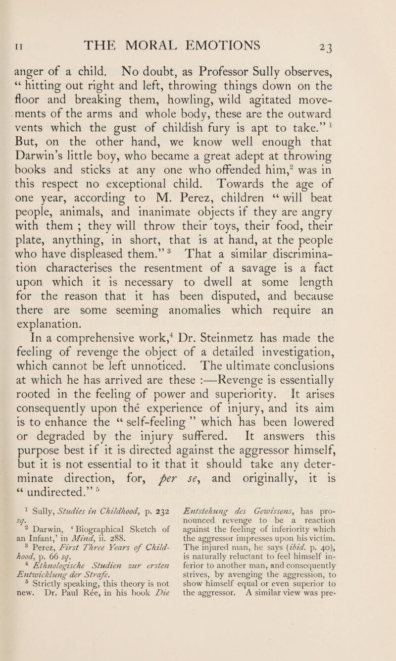 anger of a child. No doubt, as Professor Sully observes, “ hitting out right and left, throwing things down on the floor and breaking them, howling, wild agitated move¬ ments of the arms and whole body, these are the outward vents which the gust of childish fury is apt to take.” 1 But, on the other hand, we know well enough that Darwin’s little boy, who became a great adept at throwing books and sticks at any one who offended him,2 was in this respect no exceptional child. Towards the age of one year, according to M. Perez, children “ will beat people, animals, and inanimate objects if they are angry with them ; they will throw their toys, their food, their plate, anything, in short, that is at hand, at the people who have displeased them.”3 That a similar discrimina¬ tion characterises the resentment of a savage is a fact upon which it is necessary to dwell at some length for the reason that it has been disputed, and because there are some seeming anomalies which require an explanation. In a comprehensive work,4 Dr. Steinmetz has made the feeling of revenge the object of a detailed investigation, which cannot be left unnoticed. The ultimate conclusions at which he has arrived are these :—Revenge is essentially rooted in the feeling of power and superiority. It arises consequently upon the experience of injury, and its aim is to enhance the “ self-feeling ” which has been lowered or degraded by the injury suffered. It answers this purpose best if it is directed against the aggressor himself, but it is not essential to it that it should take any deter¬ minate direction, for, per se, and originally, it is “ undirected.” 5 1 Sully, Studies in Childhood, p. 232 scl' 2 Darwin, ‘ Biographical Sketch of an Infant,’ in Mind, ii. 288. 3 Perez, First Three Years of Child¬ hood, p. 66 sq. 4 Ethnologische Studien zur crsten Entwicklung der Strafe. 5 Strictly speaking, this theory is not new. Dr. Paul Ree, in his book Die Entstehung des Gewissens, has pro¬ nounced revenge to be a reaction against the feeling of inferiority which the aggressor impresses upon his victim. The injured man, he says (ibid. p. 40), is naturally reluctant to feel himself in¬ ferior to another man, and consequently strives, by avenging the aggression, to show himself equal or even superior to the aggressor. A similar view was pre-