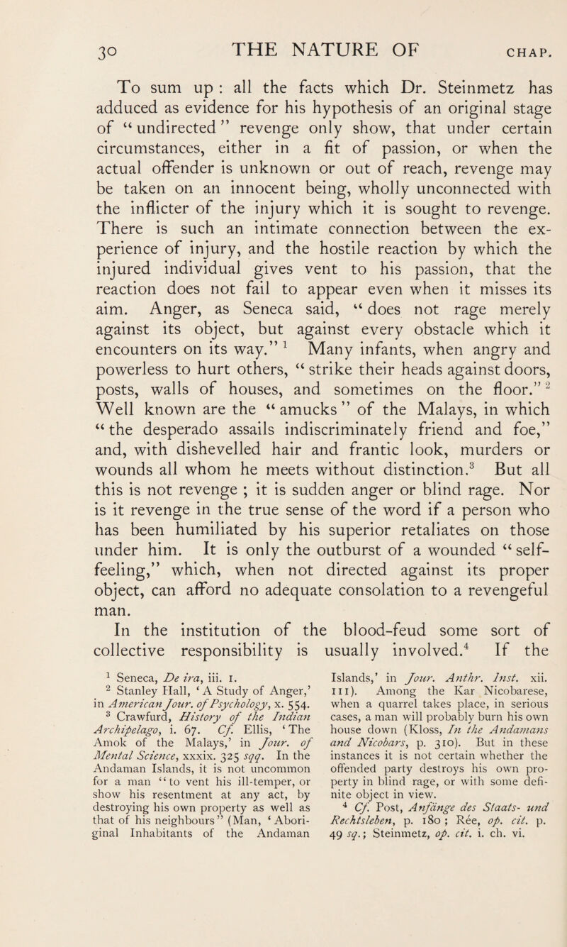 To sum up : all the facts which Dr. Steinmetz has adduced as evidence for his hypothesis of an original stage of “undirected” revenge only show, that under certain circumstances, either in a fit of passion, or when the actual offender is unknown or out of reach, revenge may be taken on an innocent being, wholly unconnected with the inflicter of the injury which it is sought to revenge. There is such an intimate connection between the ex¬ perience of injury, and the hostile reaction by which the injured individual gives vent to his passion, that the reaction does not fail to appear even when it misses its aim. Anger, as Seneca said, “ does not rage merely against its object, but against every obstacle which it encounters on its way.” 1 Many infants, when angry and powerless to hurt others, “strike their heads against doors, posts, walls of houses, and sometimes on the floor.”2 Well known are the “ amucks ” of the Malays, in which “ the desperado assails indiscriminately friend and foe,” and, with dishevelled hair and frantic look, murders or wounds all whom he meets without distinction.3 But all this is not revenge ; it is sudden anger or blind rage. Nor is it revenge in the true sense of the word if a person who has been humiliated by his superior retaliates on those under him. It is only the outburst of a wounded “ self¬ feeling,” which, when not directed against its proper object, can afford no adequate consolation to a revengeful man. In the institution of the blood-feud some sort of collective responsibility is usually involved.4 If the 1 Seneca, De ira, iii. i. 2 Stanley Hall, ‘A Study of Anger,’ in American Jour, ofPsychology, x. 554. 3 Crawfurd, History of the Indian Archipelago, i. 67. Cf Ellis, ‘ The Amok of the Malays,’ in Jour, of Mental Science, xxxix. 325 sqq. In the Andaman Islands, it is not uncommon for a man “to vent his ill-temper, or show his resentment at any act, by destroying his own property as well as that of his neighbours” (Man, ‘Abori¬ ginal Inhabitants of the Andaman Islands,’ in Jour. Anthr. Inst. xii. in). Among the Kar Nicobarese, when a quarrel takes place, in serious cases, a man will probably burn his own house down (Kloss, In the Andamans and Nicobars, p. 310). But in these instances it is not certain whether the offended party destroys his own pro¬ perty in blind rage, or with some defi¬ nite object in view. 4 Cf. Post, Anfdnge des Siaats- und Rechtsleben, p. 180 ; Ree, op. cit. p. 49 sq.; Steinmetz, op. cit. i. ch. vi.