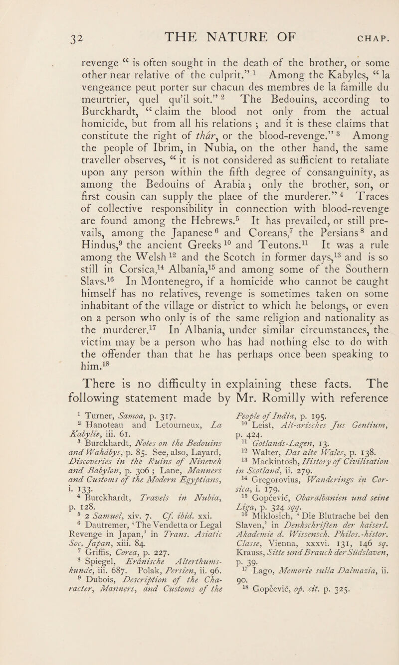 revenge u is often sought in the death of the brother, or some other near relative of the culprit.” 1 Among the Kabyles, u la vengeance peut porter sur chacun des membres de la famille du meurtrier, quel qu’il soit.”2 The Bedouins, according to Burckhardt, u claim the blood not only from the actual homicide, but from all his relations ; and it is these claims that constitute the right of thar, or the blood-revenge.” 3 Among the people of Ibrim, in Nubia, on the other hand, the same traveller observes, cc it is not considered as sufficient to retaliate upon any person within the fifth degree of consanguinity, as among the Bedouins of Arabia; only the brother, son, or first cousin can supply the place of the murderer.”4 Traces of collective responsibility in connection with blood-revenge are found among the Hebrews.5 It has prevailed, or still pre¬ vails, among the Japanese6 and Coreans,7 the Persians8 and Hindus,9 the ancient Greeks 10 and Teutons.11 It was a rule among the Welsh12 and the Scotch in former days,13 and is so still in Corsica,14 Albania,15 and among some of the Southern Slavs.16 In Montenegro, if a homicide who cannot be caught himself has no relatives, revenge is sometimes taken on some inhabitant of the village or district to which he belongs, or even on a person who only is of the same religion and nationality as the murderer.17 In Albania, under similar circumstances, the victim may be a person who has had nothing else to do with the offender than that he has perhaps once been speaking to him.18 There is no difficulty in explaining these facts. The following statement made by Mr. Romilly with reference 1 Turner, Samoa, p. 317. 2 Hanoteau and Letourneux, La Kabylie, iii. 61. 3 Burckhardt, Notes on the Bedouins and Wahabys, p. 85. See, also, Layard, Discoveries in the Ruins of Nineveh and Babylon, p. 306 ; Lane, Manners and Customs of the Modern Egyptians, i- 133- 4 Burckhardt, Travels in Ahibia, p. 128. 5 2 Samuel, xiv. 7< Cf ibid. xxi. 6 Dautremer, ‘The Vendetta or Legal Revenge in Japan,’ in Trans. Asiatic Soc. Japan, xiii. 84. 7 Griffis, Corea, p. 227. 8 Spiegel, Er&nische Alterthums- kunde, iii. 687. Polak, Bersien, ii. 96. 9 Dubois, Description of the Cha¬ racter, Manners, and Customs of the People of India, p. 195. 10 Leist, Alt-arisches Jus Gentium, p. 424. 31 Got lands-Lagen, 13. 12 Walter, Das alte Wales, p. 138. 13 Mackintosh, History of Civilisation in Scotland, ii. 279. 14 Gregorovius, Wanderings in Cor¬ sica, i. 179. 15 Gopcevic, Obaralbanien und seme Liga, p. 324 sqq. 16 Miklosich, ‘ Die Blutrache bei den Slaven,’ in Denkschriften der kaiserl. Akademie d. Wissensch. Philos, -histor. Classe, Vienna, xxxvi. 131, 146 sq. Krauss, Sitte und Branch der Siidslaven, P-39- 3' Lago, Memone sulla Dalmazia, ii. 9°- v 18 Gopcevic, op. at. p. 325.