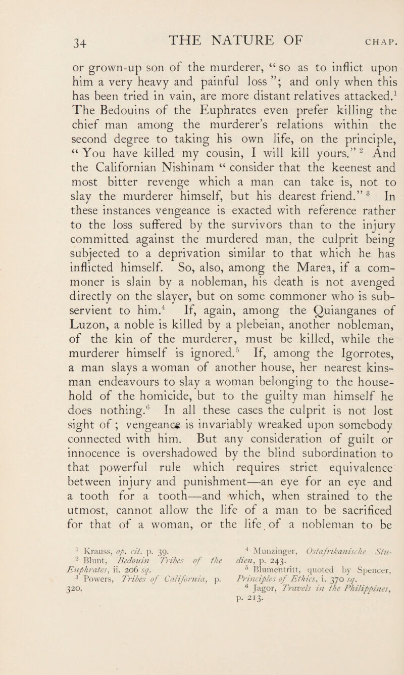 or grown-up son of the murderer, “ so as to inflict upon him a very heavy and painful loss and only when this has been tried in vain, are more distant relatives attacked.1 The Bedouins of the Euphrates even prefer killing the chief man among the murderer’s relations within the second degree to taking his own life, on the principle, “You have killed my cousin, I will kill yours.” 2 And the Californian Nishinam “ consider that the keenest and most bitter revenge which a man can take is, not to slay the murderer himself, but his dearest friend.” 3 In these instances vengeance is exacted with reference rather to the loss suffered by the survivors than to the injury committed against the murdered man, the culprit being subjected to a deprivation similar to that which he has inflicted himself. So, also, among the Marea, if a com¬ moner is slain by a nobleman, his death is not avenged directly on the slayer, but on some commoner who is sub¬ servient to him.4 If, again, among the Quianganes of Luzon, a noble is killed by a plebeian, another nobleman, of the kin of the murderer, must be killed, while the murderer himself is ignored.5 If, among the Igorrotes, a man slays a woman of another house, her nearest kins¬ man endeavours to slay a woman belonging to the house¬ hold of the homicide, but to the guilty man himself he does nothing.'5 In all these cases the culprit is not lost sight of ; vengeance is invariably wreaked upon somebody connected with him. But any consideration of guilt or innocence is overshadowed by the blind subordination to that powerful rule which requires strict equivalence between injury and punishment—an eye for an eye and a tooth for a tooth—and which, when strained to the utmost, cannot allow the life of a man to be sacrificed for that of a woman, or the life of a nobleman to be 1 Krauss, of. cit. p. 39. 4 Munzinger, Oslofnkanische Stu- 2 Blunt, Bedouin Tribes of the dien, p. 243. Euphrates, ii. 206 sq. 6 Blumentritt, quoted by Spencer, 3 Powers, Tribes of California, p. Principles of Ethics, i. 370 sq. 320. 6 Jagor, Travels in the Philippines, p. 213.