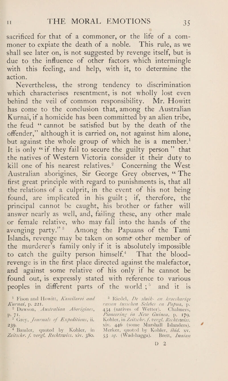 sacrificed for that of a commoner, or the life of a com¬ moner to expiate the death of a noble. This rule, as we shall see later on, is not suggested by revenge itself, but is due to the influence of other factors which intermingle with this feeling, and help, with it, to determine the action. Nevertheless, the strong tendency to discrimination which characterises resentment, is not wholly lost even behind the veil of common responsibility. Mr. Howitt has come to the conclusion that, among the Australian Kurnai, if a homicide has been committed by an alien tribe, the feud “ cannot be satisfied but by the death of the offender, although it is carried on, not against him alone, but against the whole group of which he is a member.1 It is only “if they fail to secure the guilty person ” that the natives of Western Victoria consider it their duty to kill one of his nearest relatives.2 Concerning the West Australian aborigines, Sir George Grey observes, “ The first great principle with regard to punishments is, that all the relations of a culprit, in the event of his not being found, are implicated in his guilt ; if, therefore, the principal cannot be caught, his brother or father will answer nearly as well, and, failing these, any other male or female relative, who mav fall into the hands of the avenging party.”3 Among the Papuans of the Tami Islands, revenge may be taken on some other member of the murderer’s family only if it is absolutely impossible to catch the guilty person himself.4 That the blood- revenge is in the first place directed against the malefactor, and against some relative of his only if he cannot be found out, is expressly stated with reference to various peoples in different parts of the world ;5 and it is 1 Fison and Howitt, Kamilaroi and Kurnai, p. 221. 2 Dawson, Australian Aborigines, P-7i- Grey, Journals of Expeditions, ii. 239. 4 Bander, quoted by Kohler, in Zeitschr. f vergl. Rechtswiss. xiv. 380. 5 Riedel, De sluik- en krmsharige rassen tusschen Selebes en Papua, p. 434 (natives of Wetter). Chalmers, Pioneering in New Guinea, p. 179. Kohler, in Zeitschr. f. vergl. Rechtswiss. xiv. 446 (some Marshall Islanders). Merker, quoted by Kohler, ibid. xv. 53 sq. (Wadshagga). Brett, Inaian D 2