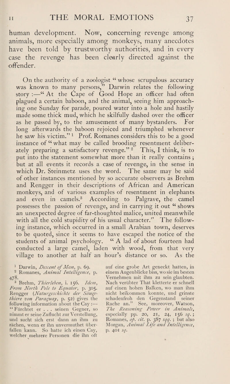 human development. Now, concerning revenge among animals, more especially among monkeys, many anecdotes have been told by trustworthy authorities, and in every case the revenge has been clearly directed against the offender. On the authority of a zoologist u whose scrupulous accuracy was known to many persons,” Darwin relates the following story :—cc At the Cape of Good Hope an officer had often plagued a certain baboon, and the animal, seeing him approach¬ ing one Sunday for parade, poured water into a hole and hastily made some thick mud, which he skilfully dashed over the officer as he passed by, to the amusement of many bystanders. For long afterwards the baboon rejoiced and triumphed whenever he saw his victim.” 1 Prof. Romanes considers this to be a good instance of u what may be called brooding resentment deliber¬ ately preparing a satisfactory revenge.”2 This, I think, is to put into the statement somewhat more than it really contains ; but at all events it records a case of revenge, in the sense in which Dr. Steinmetz uses the word. The same may be said of other instances mentioned by so accurate observers as Brehm and Rengger in their descriptions of African and American monkeys, and of various examples of resentment in elephants and even in camels.3 According to Palgrave, the camel possesses the passion of revenge, and in carrying it out u shows an unexpected degree of far-thoughted malice, united meanwhile with all the cold stupidity of his usual character.” The follow¬ ing instance, which occurred in a small Arabian town, deserves to be quoted, since it seems to have escaped the notice of the students of animal psychology. cc A lad of about fourteen had conducted a large camel, laden with wood, from that very village to another at half an hour’s distance or so. As the 1 Darwin, Descent of Man, p. 69. 2 Romanes, Animal Intelligence, p. 478. 3 Brehm, Thierleben, i. 156. Idem, From North Pole to Equator, p. 305. Rengger (Naturgeschickte der Sduge- thiere von Paraguay, p. 52) gives the following information about the Cay :— “ Fiirchtet er . . . seinen Gegner, so nimmt er seine Zuflucht zur Verstellung, unci sucht sich erst dann an ihnr zu rachen, wenn er ihn unvermuthet liber- fallen kann. So hatte ich einen Cay, welcher mehrere Personen die ihn oft auf eine grobe Art geneckt hatten, in einem Augenblicke biss, wo sie im besten Vernehmen mit ihnr zu sein glaubten. Nach verubter That kletterte er schnell auf einen hohen Balken, wo man ihnr nicht beikonrnren konnte, und grinste schadenfroh den Gegenstand seiner Rache an.” See, moreover, Watson, The Reasoning Power in Animals, especially pp. 20, 21, 24, 156 sq. ; Romanes, op. cit. p. 387 sqq. ; but also Morgan, Animal Life and Intelligence, p. 401 sq.
