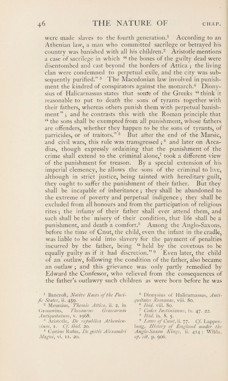 were made slaves to the fourth generation.1 According to an Athenian law, a man who committed sacrilege or betrayed his country was banished with all his children.2 Aristotle mentions a case of sacrilege in which “ the bones of the guilty dead were disentombed and cast beyond the borders of Attica ; the living clan were condemned to perpetual exile, and the city was sub¬ sequently purified.” 3 The Macedonian law involved in punish¬ ment the kindred of conspirators against the monarch.4 Diony¬ sius of Halicarnassus states that sonte of the Greeks “ think it reasonable to put to death the sons of tyrants together with their fathers, whereas others punish them with perpetual banish¬ ment ” ; and he contrasts this with the Roman principle that a the sons shall be exempted from all punishment, whose fathers are offenders, whether they happen to be the sons of tyrants, of parricides, or of traitors.” 5 Rut after the end of the Marsic, and civil wars, this rule was transgressed ;6 and later on Arca- dius, though expressly ordaining that the punishment of the crime shall extend to the criminal alone,7 took a different view of the punishment for treason. By a special extension of his imperial clemency, he allows the -sons of the criminal to live, although in strict justice, being tainted with hereditary guilt, they ought to suffer the punishment of their father. But they shall be incapable of inheritance ; they shall be abandoned to the extreme of poverty and perpetual indigence ; they shall be excluded from all honours and from the participation of religious rites ; the infamy of their father shall ever attend them, and such shall be the misery of their condition, that life shall be a punishment, and death a comfort.8 Among the Anglo-Saxons, before the time of Cnut, the child, even the infant in the cradle, was liable to be sold into slavery for the payment of penalties incurred by the father, being u held by the covetous to be equally guilty as if it had discretion.” 9 Even later, the child of an outlaw, following the condition of the father, also became an outlaw ; and this grievance was only partly remedied by Edward the Confessor, who relieved from the consequences of the father’s outlawry such children as were born before he was 1 Bancroft, Native Races of the Paci¬ fic States, ii. 459. 2 Meursius, Themis Attica, ii. 2, in Gronovius, Thesaurus Graecarum Antiquitatum, v. 1968. :! Aristotle, De repuhlica Athenien- sium, 1. Cfi ibid. 20. 4 Curtius Rufus, De gestis Alexandri Magni, vi. 11, 20. 5 Dionysius of Halicarnassus, Anti- quitates Romanae, viii. 80. (i Ibid. viii. 80. 7 Codex Iustiniamis, ix. 47. 22. 8 Ibid. ix. 8. 5. 9 Laws of Cnut, ii. 77. Cf. Lappen- berg, History of England under the Anglo-Saxon Kings, ii. 414 : Wilcla, op, cit. p. 906.