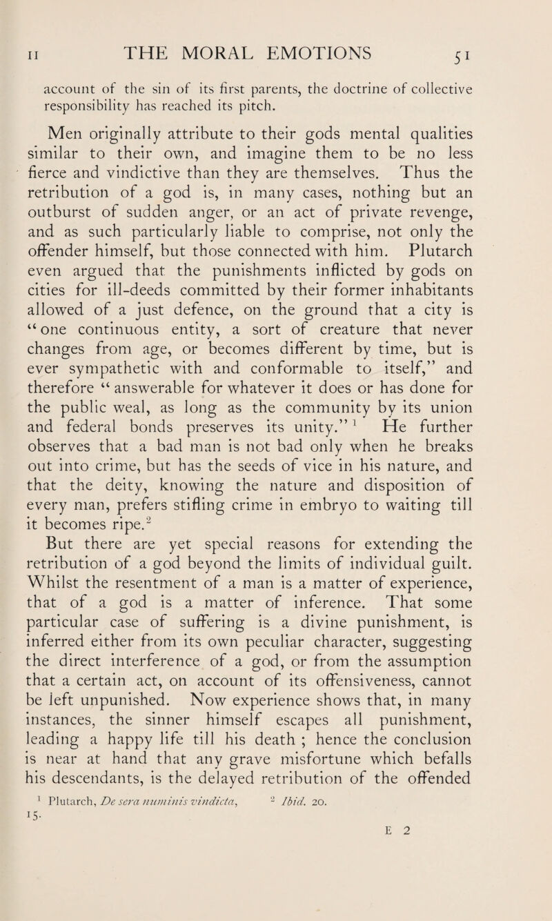 account of the sin of its first parents, the doctrine of collective responsibility has reached its pitch. Men originally attribute to their gods mental qualities similar to their own, and imagine them to be no less fierce and vindictive than they are themselves. Thus the retribution of a god is, in many cases, nothing but an outburst of sudden anger, or an act of private revenge, and as such particularly liable to comprise, not only the offender himself, but those connected with him. Plutarch even argued that the punishments inflicted by gods on cities for ill-deeds committed by their former inhabitants allowed of a just defence, on the ground that a city is “ one continuous entity, a sort of creature that never changes from age, or becomes different by time, but is ever sympathetic with and conformable to itself,” and therefore “ answerable for whatever it does or has done for the public weal, as long as the community by its union and federal bonds preserves its unity.” 1 He further observes that a bad man is not bad only when he breaks out into crime, but has the seeds of vice in his nature, and that the deity, knowing the nature and disposition of every man, prefers stifling crime in embryo to waiting till it becomes ripe.2 But there are yet special reasons for extending the retribution of a god beyond the limits of individual guilt. Whilst the resentment of a man is a matter of experience, that of a god is a matter of inference. That some particular case of suffering is a divine punishment, is inferred either from its own peculiar character, suggesting the direct interference of a god, or from the assumption that a certain act, on account of its offensiveness, cannot be left unpunished. Now experience shows that, in many instances, the sinner himself escapes all punishment, leading a happy life till his death ; hence the conclusion is near at hand that any grave misfortune which befalls his descendants, is the delayed retribution of the offended 1 Plutarch, De sera numinis vindicta, '2 Ibid. 20. 15- E 2