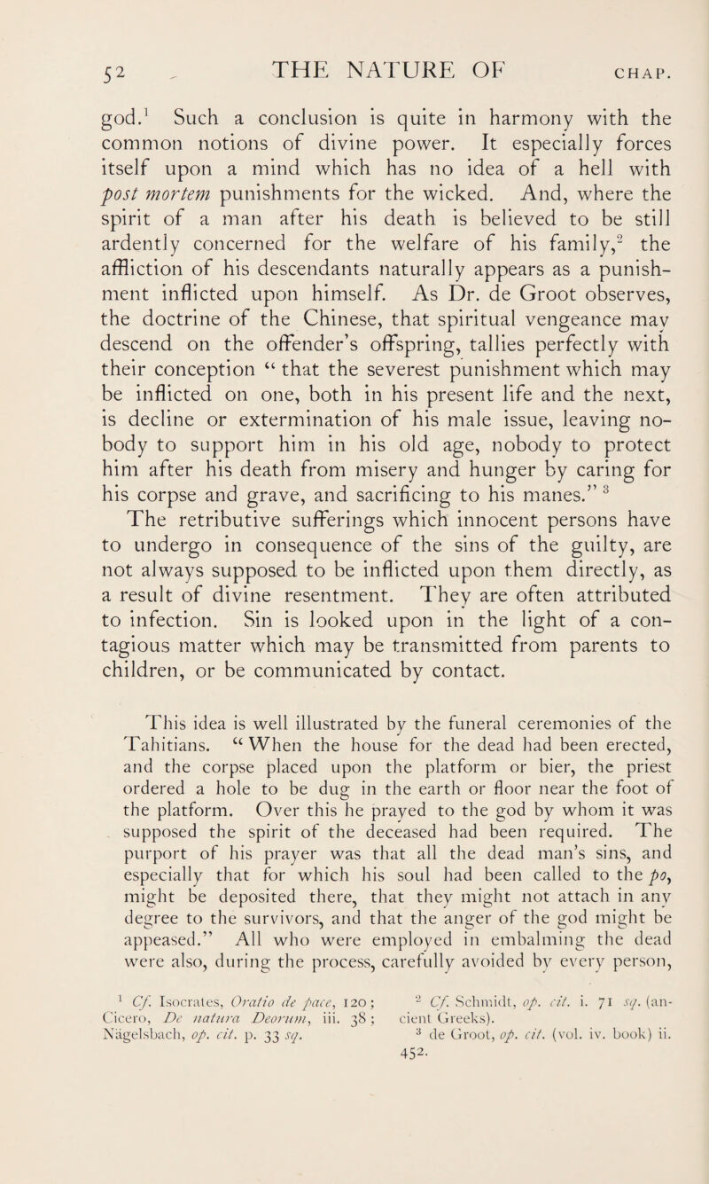 god.1 Such a conclusion is quite in harmony with the common notions of divine power. It especially forces itself upon a mind which has no idea of a hell with post mortem punishments for the wicked. And, where the spirit of a man after his death is believed to be still ardently concerned for the welfare of his family,2 the affliction of his descendants naturally appears as a punish¬ ment inflicted upon himself. As Dr. de Groot observes, the doctrine of the Chinese, that spiritual vengeance mav descend on the offender’s offspring, tallies perfectly with their conception “ that the severest punishment which may be inflicted on one, both in his present life and the next, is decline or extermination of his male issue, leaving no¬ body to support him in his old age, nobody to protect him after his death from misery and hunger by caring for his corpse and grave, and sacrificing to his manes.” 3 The retributive sufferings which innocent persons have to undergo in consequence of the sins of the guilty, are not always supposed to be inflicted upon them directly, as a result of divine resentment. They are often attributed to infection. Sin is looked upon in the light of a con¬ tagious matter which may be transmitted from parents to children, or be communicated by contact. This idea is well illustrated by the funeral ceremonies of the Tahitians. u When the house for the dead had been erected, and the corpse placed upon the platform or bier, the priest ordered a hole to be dug in the earth or floor near the foot of the platform. Over this he prayed to the god by whom it was supposed the spirit of the deceased had been required. The purport of his prayer was that all the dead man’s sins, and especially that for which his soul had been called to the po, might be deposited there, that they might not attach in anv degree to the survivors, and that the anger of the god might be appeased.” All who were employed in embalming the dead were also, during the process, carefully avoided by every person, 1 Cf. Isocrates, Oratio de pace, 120; 2 Cf Schmidt, op. cit. i. 71 -sy* (an- Cicero, De natura Deorum, iii. 38 ; cient Greeks). Niigelsbach, op. cit. p. 33 sq. 3 de Groot, op. cit. (vol. iv. book) ii. 452-