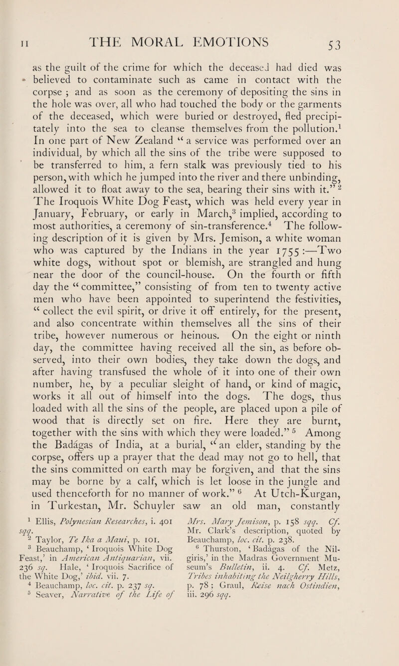 as the guilt of the crime for which the deceased had died was believed to contaminate such as came in contact with the corpse ; and as soon as the ceremony of depositing the sins in the hole was over, all who had touched the body or the garments of the deceased, which were buried or destroyed, fled precipi¬ tately into the sea to cleanse themselves from the pollution.1 In one part of New Zealand u a service was performed over an individual, by which all the sins of the tribe were supposed to be transferred to him, a fern stalk was previously tied to his person, with which he jumped into the river and there unbinding, allowed it to float away to the sea, bearing their sins with it.” 2 The Iroquois White Dog Feast, which was held every year in January, February, or early in March,3 implied, according to most authorities, a ceremony of sin-transference.4 The follow¬ ing description of it is given by Mrs. Jemison, a white woman who was captured by the Indians in the year 1755:—Two white dogs, without spot or blemish, are strangled and hung near the door of the council-house. On the fourth or fifth day the “ committee,” consisting of from ten to twenty active men who have been appointed to superintend the festivities, cc collect the evil spirit, or drive it off entirely, for the present, and also concentrate within themselves all the sins of their tribe, however numerous or heinous. On the eight or ninth day, the committee having received all the sin, as before ob¬ served, into their own bodies, they take down the dogs, and after having transfused the whole of it into one of their own number, he, by a peculiar sleight of hand, or kind of magic, works it all out of himself into the dogs. The dogs, thus loaded with all the sins of the people, are placed upon a pile of wood that is directly set on fire. Here they are burnt, together with the sins with which they were loaded.” 5 Among the Badagas of India, at a burial, <c an elder, standing by the corpse, offers up a prayer that the dead may not go to hell, that the sins committed on earth may be forgiven, and that the sins may be borne by a calf, whicfi is let loose in the jungle and used thenceforth for no manner of work.” 6 At Utch-Kurgan, in Turkestan, Mr. Schuyler saw an old man, constantly 1 Ellis, Polynesian Researches, i. 401 sqq. 2 Taylor, Te Ika a Alain, p. 101. 3 Beauchamp, 4 Iroquois White Dog Feast,’ in American Antiquarian, vii. 236 sq. Hale, 4 Iroquois Sacrifice of the White Dog,’ ibid. vii. 7. 4 Beauchamp, loc. cit. p. 237 sq. 5 Seaver, Narrative of the Life of Mrs. Alary Jemison, p. 158 sqq. Cf Mr. Clark’s description, quoted by Beauchamp, loc. cit. p. 238. 6 Thurston, 4 Badagas of the Nil- giris,’ in the Madras Government Mu¬ seum’s Bulletin, ii. 4. Cf. Metz, Tribes inhabiting the Neilgherry Hills, p. 78 ; Graul, Rrise nach Ostindien, iii. 296 sqq.