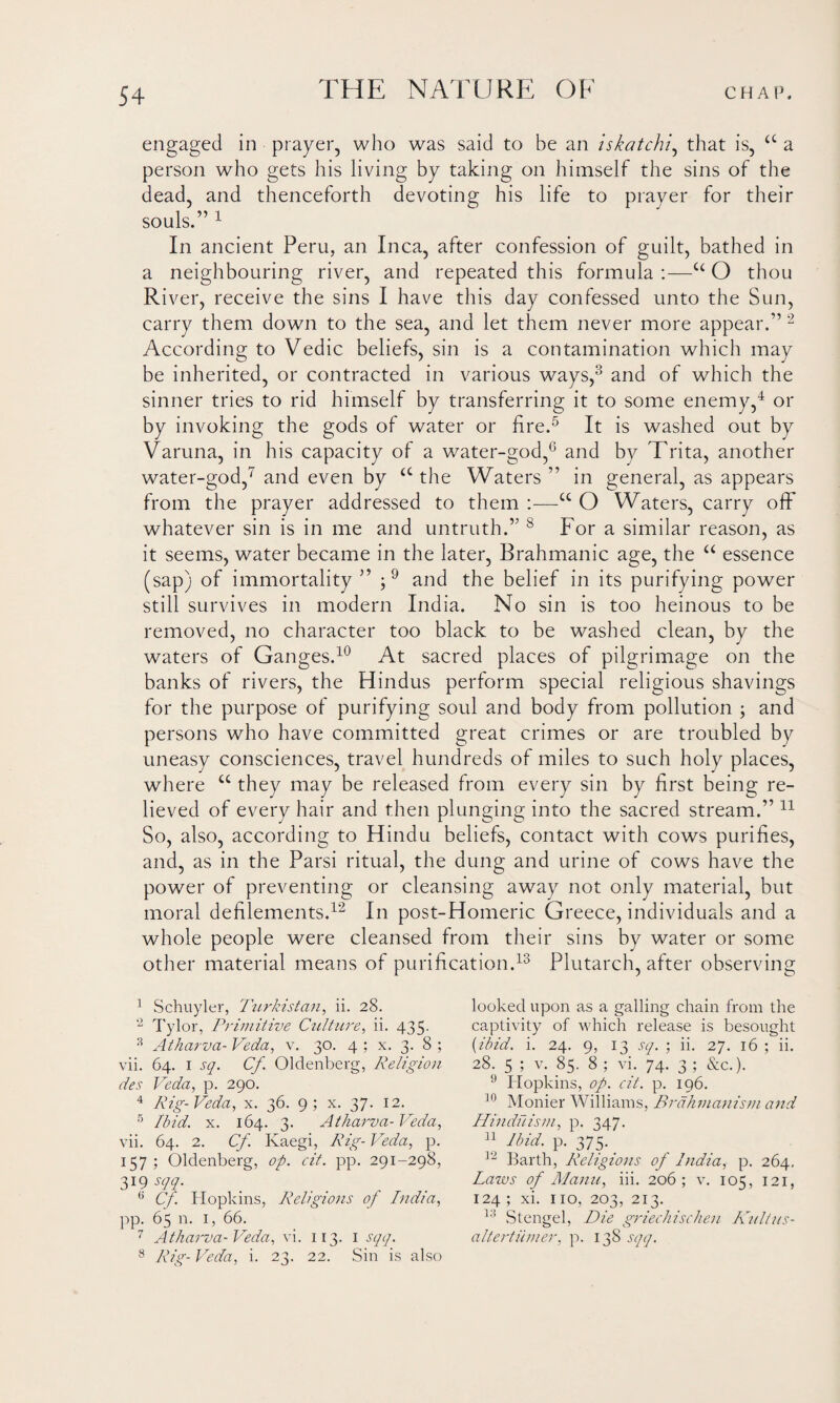 engaged in prayer, who was said to be an iskatchi, that is, <c a person who gets his living by taking on himself the sins of the dead, and thenceforth devoting his life to prayer for their souls.” 1 In ancient Peru, an Inca, after confession of guilt, bathed in a neighbouring river, and repeated this formula :—u O thou River, receive the sins I have this day confessed unto the Sun, carry them down to the sea, and let them never more appear.” 2 According to Vedic beliefs, sin is a contamination which may be inherited, or contracted in various ways,3 and of which the sinner tries to rid himself by transferring it to some enemy,4 or by invoking the gods of water or fire.5 6 It is washed out by Varuna, in his capacity of a water-god,G and by Trita, another water-god,7 and even by <c the Waters ” in general, as appears from the prayer addressed to them :—cc O Waters, carry off whatever sin is in me and untruth.” 8 For a similar reason, as it seems, water became in the later, Brahmanic age, the “ essence (sap) of immortality ” ;9 and the belief in its purifying power still survives in modern India. No sin is too heinous to be removed, no character too black to be washed clean, by the waters of Ganges.10 At sacred places of pilgrimage on the banks of rivers, the Hindus perform special religious shavings for the purpose of purifying soul and body from pollution ; and persons who have committed great crimes or are troubled by uneasy consciences, travel hundreds of miles to such holy places, where cc they may be released from every sin by first being re¬ lieved of every hair and then plunging into the sacred stream.” 11 So, also, according to Hindu beliefs, contact with cows purifies, and, as in the Parsi ritual, the dung and urine of cows have the power of preventing or cleansing away not only material, but moral defilements.12 In post-Homeric Greece, individuals and a whole people were cleansed from their sins by water or some other material means of purification.13 Plutarch, after observing 1 Schuyler, Turkistan, ii. 28. 2 Tylor, Primitive Culture, ii. 435. 3 Atharva- Veda, v. 30. 4 ; x. 3. 8 ; vii. 64. 1 sq. Cf Oldenberg, Religion des Veda, p. 290. 4 Rig-Veda, x. 36. 9; x. 37. 12. 5 Ibid. x. 164. 3. Atharva- Veda, vii. 64. 2. Cf. Ivaegi, Rig- Veda, p. 157 ; Oldenberg, op. cit. pp. 291-298, 31? sqq. 6 Cf. Hopkins, Religions of India, pp. 65 n. 1, 66. 7 Atharva- Veda, vi. 113. I sqq. 8 Rig- Veda, i. 23. 22. Sin is also looked upon as a galling chain from the captivity of which release is besought (ibid. i. 24. 9, 13 sq. ; ii. 27. 16 ; ii. 28. 5 ; v. 85. 8 ; vi. 74. 3 ; &c.). 9 Hopkins, op. cit. p. 196. 10 Monier Williams, Brahmanism and Hinduism, p. 347. n Ibid- P- 375- 12 Barth, Religions of India, p. 264. Laws of Manu, iii. 206 ; v. 105, 121, 124 ; xi. 110, 203, 213. 13 Stengel, Die griechischen Kultus- altertumer, p. 138 sqq.