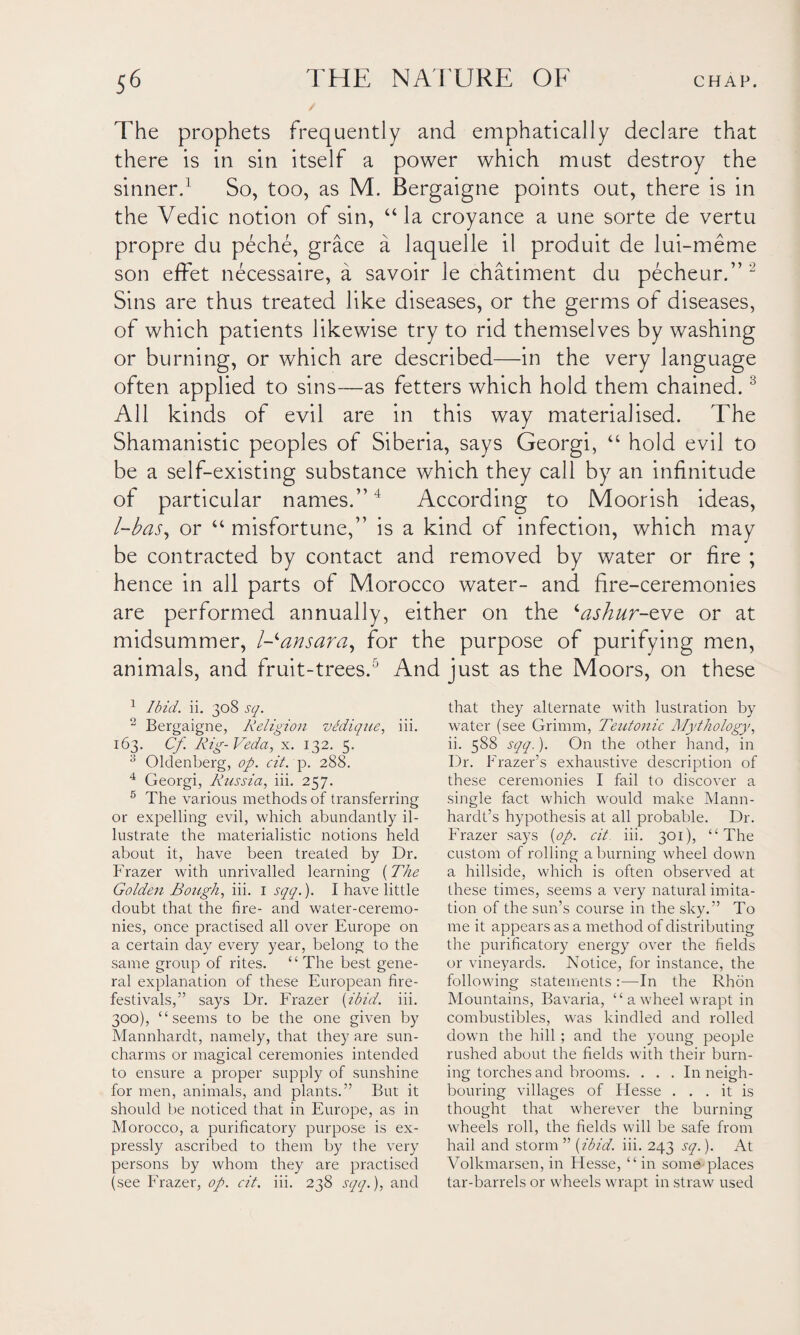 The prophets frequently and emphatically declare that there is in sin itself a power which must destroy the sinner.1 So, too, as M. Bergaigne points out, there is in the Vedic notion of sin, “ la croyance a une sorte de vertu propre du peche, grace a laquelle il produit de lui-meme son effet necessaire, a savoir le chatiment du pecheur.” 2 Sins are thus treated like diseases, or the germs of diseases, of which patients likewise try to rid themselves by washing or burning, or which are described—in the very language often applied to sins—as fetters which hold them chained.3 All kinds of evil are in this way materialised. The Shamanistic peoples of Siberia, says Georgi, “ hold evil to be a self-existing substance which they call by an infinitude of particular names.”4 5 According to Moorish ideas, l-bas, or “ misfortune,” is a kind of infection, which may be contracted by contact and removed by water or fire ; hence in all parts of Morocco water- and fire-ceremonies are performed annually, either on the ‘ashur-tve or at midsummer, l-ansara, for the purpose of purifying men, animals, and fruit-trees. ' And just as the Moors, on these 1 Ibid. ii. 308 sq. 2 Bergaigne, Religion vldique, iii. 163. Cf. Rig-Veda, x. 132. 5. 3 Oldenberg, op. cit. p. 288. 4 Georgi, Russia, iii. 257. 5 The various methods of transferring or expelling evil, which abundantly il¬ lustrate the materialistic notions held about it, have been treated by Dr. Frazer with unrivalled learning (The Golden Bough, iii. 1 sqq.). I have little doubt that the fire- and water-ceremo¬ nies, once practised all over Europe on a certain day every year, belong to the same group of rites. “ The best gene¬ ral explanation of these European fire- festivals,” says Dr. Frazer {ibid. iii. 300), “seems to be the one given by Mannhardt, namely, that they are sun- charms or magical ceremonies intended to ensure a proper supply of sunshine for men, animals, and plants.” But it should be noticed that in Europe, as in Morocco, a purificatory purpose is ex¬ pressly ascribed to them by the very persons by whom they are practised (see Frazer, op. cit. iii. 238 sqq.), and that they alternate with lustration by water (see Grimm, Teutonic Mythology, ii. 588 sqq.). On the other hand, in Dr. Frazer’s exhaustive description of these ceremonies I fail to discover a single fact which would make Mann- hardt’s hypothesis at all probable. Dr. Frazer says {op. cit iii. 301), “The custom of rolling a burning wheel down a hillside, which is often observed at these times, seems a very natural imita¬ tion of the sun’s course in the sky.” To me it appears as a method of distributing the purificatory energy over the fields or vineyards. Notice, for instance, the following statements :—In the Rhon Mountains, Bavaria, “awheel wrapt in combustibles, was kindled and rolled down the hill; and the young people rushed about the fields with their burn¬ ing torches and brooms. ... In neigh¬ bouring villages of Idesse ... it is thought that wherever the burning wheels roll, the fields will be safe from hail and storm ” {ibid. iii. 243 sq.). At Volkmarsen, in Hesse, “ in some places tar-barrels or wheels wrapt in straw used