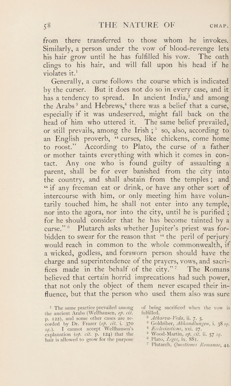 from there transferred to those whom he invokes. Similarly, a person under the vow of blood-revenge lets his hair grow until he has fulfilled his vow. The oath clings to his hair, and will fall upon his head if he violates it.1 Generally, a curse follows the course which is indicated by the curser. But it does not do so in every case, and it has a tendency to spread. In ancient India,2 and among the Arabs 3 and Hebrews,4 there was a belief that a curse, especially if it was undeserved, might fall back on the head of him who uttered it. The same belief prevailed, or still prevails, among the Irish ;5 so, also, according to an English proverb, “ curses, like chickens, come home to roost.” According to Plato, the curse of a father or mother taints everything with which it comes in con¬ tact. Any one who is found guilty of assaulting a parent, shall be for ever banished from the city into the country, and shall abstain from the temples ; and “ if any freeman eat or drink, or have any other sort of intercourse wfith him, or only meeting him have volun¬ tarily touched him, he shall not enter into any temple, nor into the agora, nor into the city, until he is purified ; for he should consider that he has become tainted by a curse.” 6 Plutarch asks whether Jupiter’s priest was for¬ bidden to swear for the reason that “ the peril of perjury would reach in common to the whole commonwealth, if a wicked, godless, and forsworn person should have the charge and superintendence of the prayers, vows, and sacri¬ fices made in the behalf of the city.” 7 The Romans believed that certain horrid imprecations had such power, that not only the object of them never escaped their in¬ fluence, but that the person who used them also was sure 1 The same practice prevailed among the ancient Arabs (Wellhausen, op. cit. p. 122), and some other cases are re¬ corded by Dr. Frazer [op. cit. i. 370 sq.). I cannot accept Wellhausen’s explanation [op. cit. p. 124) that the hair is allowed to grow for the purpose of being sacrificed when the vow is fulfilled. 2 Atharva- Veda, ii. ,7. 5. 3 Goldziher, Abhandlungen, i. 38 sq. 4 Ecclesiasticus, xxi. 27. 5 Wood-Martin, op. cit. ii. 57 sq. 6 Plato, Leges, ix. 881. 7 Plutarch, Questiones Romanae, 44.