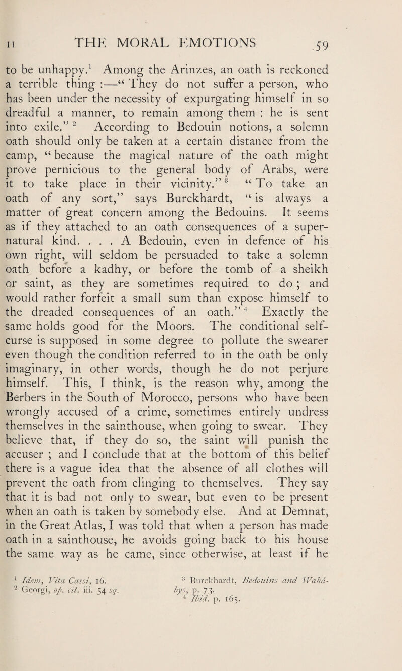 to be unhappy.1 Among the Arinzes, an oath is reckoned a terrible thing :—“ They do not suffer a person, who has been under the necessity of expurgating himself in so dreadful a manner, to remain among them : he is sent into exile.” 2 According to Bedouin notions, a solemn oath should only be taken at a certain distance from the camp, “ because the magical nature of the oath might prove pernicious to the general body of Arabs, were it to take place in their vicinity.”3 “ To take an oath of any sort,” says Burckhardt, “ is always a matter of great concern among the Bedouins. It seems as if they attached to an oath consequences of a super¬ natural kind. ... A Bedouin, even in defence of his own right, will seldom be persuaded to take a solemn oath before a kadhy, or before the tomb of a sheikh or saint, as they are sometimes required to do ; and would rather forfeit a small sum than expose himself to the dreaded consequences of an oath.”4 Exactly the same holds good for the Moors. The conditional self¬ curse is supposed in some degree to pollute the swearer even though the condition referred to in the oath be only imaginary, in other words, though he do not perjure himself. This, I think, is the reason why, among the Berbers in the South of Morocco, persons who have been wrongly accused of a crime, sometimes entirely undress themselves in the sainthouse, when going to swear. They believe that, if they do so, the saint will punish the accuser ; and I conclude that at the bottom of this belief there is a vague idea that the absence of all clothes will prevent the oath from clinging to themselves. They say that it is bad not only to swear, but even to be present when an oath is taken by somebody else. And at Demnat, in the Great Atlas, I was told that when a person has made oath in a sainthouse, he avoids going back to his house the same way as he came, since otherwise, at least if he 1 Idem, Vita Cassi, 16. Burckhardt, Bedouins and Wahd- 2 Georgi, op. cit. iii. 54 sq. bys, p. 73. 4 Ibid. p. 165.
