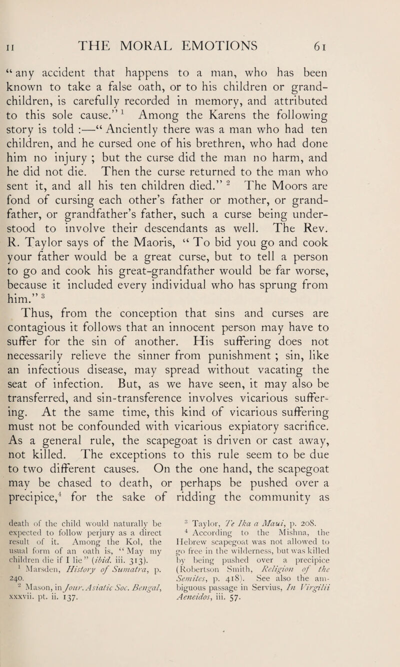 “any accident that happens to a man, who has been known to take a false oath, or to his children or grand¬ children, is carefully recorded in memory, and attributed to this sole cause.”1 Among the Karens the following story is told :—“ Anciently there was a man who had ten children, and he cursed one of his brethren, who had done him no injury ; but the curse did the man no harm, and he did not die. Then the curse returned to the man who sent it, and all his ten children died.” 2 The Moors are fond of cursing each other’s father or mother, or grand¬ father, or grandfather’s father, such a curse being under¬ stood to involve their descendants as well. The Rev. R. Taylor says of the Maoris, “To bid you go and cook your father would be a great curse, but to tell a person to go and cook his great-grandfather would be far worse, because it included every individual who has sprung from him.”3 Thus, from the conception that sins and curses are contagious it follows that an innocent person may have to suffer for the sin of another. His suffering does not necessarily relieve the sinner from punishment ; sin, like an infectious disease, may spread without vacating the seat of infection. But, as we have seen, it may also be transferred, and sin-transference involves vicarious suffer¬ ing. At the same time, this kind of vicarious suffering must not be confounded with vicarious expiatory sacrifice. As a general rule, the scapegoat is driven or cast away, not killed. The exceptions to this rule seem to be due to two different causes. On the one hand, the scapegoat may be chased to death, or perhaps be pushed over a precipice,4 for the sake of ridding the community as death of the child would naturally be expected to follow perjury as a direct result of it. Among the Kol, the usual form of an oath is, “May my children die if I lie” {ibid. iii. 313). 1 Marsden, History of Sumatra, p. 240. 2 Mason, in Jour. Asiatic Soc. Bengal, xxxvii. pt. ii. 137. Taylor, Te Ika a Maui, p. 208. 4 According to the Mishna, the Hebrew scapegoat was not allowed to go free in the wilderness, but was killed by being pushed over a precipice (Robertson Smith, Religion of the Semites, p. 418). See also the am¬ biguous passage in Servius, In Virgilii Aeneidos, iii. 57.