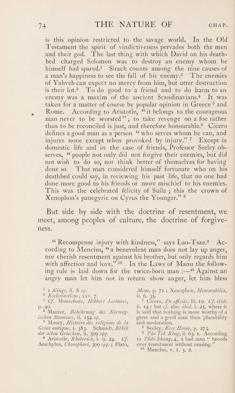 is this opinion restricted to the savage world. In the Old Testament the spirit of vindictiveness pervades both the men and their god. The last thing with which David on his death¬ bed charged Solomon was to destroy an enemy whom he himself had spared.1 Sirach counts among the nine causes of a man’s happiness to see the fall of his enemy.2 The enemies of Yahveh can expect no mercy from him, but utter destruction is their lot.3 To do good to a friend and to do harm to an enemy was a maxim of the ancient Scandinavians.4 It was taken for a matter of course by popular opinion in Greece 5 and Rome. According to Aristotle, u it belongs to the courageous man never to be worsted ” ; to take revenge on a foe rather than to be reconciled is just, and therefore honourable.6 Cicero defines a good man as a person u who serves whom he can, and injures none except when provoked by injury.” 7 Except in domestic life and in the case of friends, Professor Seeley ob¬ serves, <c people not only did not forgive their enemies, but did not wish to do so, nor think better of themselves for having done so. That man considered himself fortunate who on his deathbed could say, in reviewing his past life, that no one had done more good to his friends or more mischief to his enemies. This was the celebrated felicity of Sulla ; this the crown of Xenophon’s panegyric on Cyrus the Younger.” 8 But side by side with the doctrine of resentment, we meet, among peoples of culture, the doctrine of forgive¬ ness. u Recompense injury with kindness,” says Lao-Tsze.9 Ac¬ cording to Mencius, cc a benevolent man does not lay up anger, nor cherish resentment against his brother, but only regards him with affection and love.” 10 In the Laws of Manu the follow¬ ing rule is laid down for the twice-born man :—a Against an angry man let him not in return show anger, let him bless 1 I Kings, ii. 8 sq. 2 Ecclesiasticus, xxv. 7. 3 Cf Montefiore, Hibbert Lectures, P- 40. 4 Maurer, Bekehrung des Norweg- ischen Stammes, ii. 154 sq. 5 Maury, Histoire des religions de la Grece antique, i. 383. Schmidt, Ethik der alten Griechen, ii. 309 sqq. 6 Aristotle, Rhetorica, i. 9. 24. Cf. Aeschylus, Choeophori, 309 sqq. ; Plato, Meno, p. 71 ; Xenophon, Memorabilia, ii- 6. 35. 7 Cicero, De officiis, iii. 19. Cf. ibid. ii. 14 ; but cf. also ibid. i. 25, where it is said that nothing is more worthy of a great and a good man than placability and moderation. 8 Seeley, Ecce Homo, p. 273. 9 Tao Teh King,\\. 63. 1. According to Thdi-Shang, 4, a bad man “ broods over resentment without ceasing.” 10 Mencius, v. 1. 3. 2.