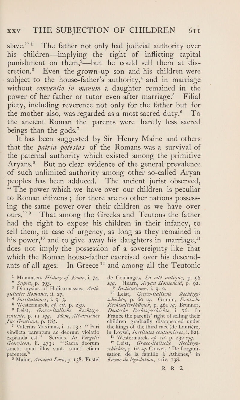 slave.” 1 The father not only had judicial authority over his children—implying the right of inflicting capital punishment on them,2—but he could sell them at dis¬ cretion.3 Even the grown-up son and his children were subject to the house-father’s authority,4 and in marriage without conventio in manum a daughter remained in the power of her father or tutor even after marriage.5 Filial piety, including reverence not only for the father but for the mother also, was regarded as a most sacred duty.6 To the ancient Roman the parents were hardly less sacred beings than the gods.7 It has been suggested by Sir Henry Maine and others that the patria potestas of the Romans was a survival of the paternal authority which existed among the primitive Aryans.8 But no clear evidence of the general prevalence of such unlimited authority among other so-called Aryan peoples has been adduced. The ancient jurist observed, “ The power which we have over our children is peculiar to Roman citizens ; for there are no other nations possess¬ ing the same power over their children as we have over ours.”9 That among the Greeks and Teutons the father had the right to expose his children in their infancy, to sell them, in case of urgency, as long as they remained in his power,10 and to give away his daughters in marriage,11 does not imply the possession of a sovereignty like that which the Roman house-father exercised over his descend¬ ants of all ages. In Greece12 and among all the Teutonic 1 Mommsen, History of Rome, i. 74. 2 Supra, p. 393. 3 Dionysius of Halicarnassus, Anti- qziitates Romance, ii. 27. 4 Institutiones, i. 9. 3. 5 Westermarck, op. cit. p. 230. 6 Leist, Grceco-italische Rechtsge- schichte, p. 11 sqq. Idem, Alt-arisches Jus Gentium, p. 185. 7 Valerius Maximus, i. 1. 13 : “ Pari vindicta parentum ac deorum violatio expianda est.” Servius, In Virgilii Georgicon, ii. 473 : “ Sacra deorum sancta apud illos sunt, sancti etiam parentes.” 8 Maine, Ancient Law, p. 138. Fustel de Coulanges, La cittt antique, p. 96 sqq. Hearn, Aryan Household, p. 92. 9 Institutiones, i. 9. 2. 10 Leist, Grcexo-italische Reclitsge- schichte, p. 60 sq. Grimm, Deutsche Rechtsalterthiimer, p. 461 sq. Brunner, Deutsche Rechtsgeschichte, i. 76. In France the parents’ right of selling their children gradually disappeared under the kings of the third race (de Lauriere, in Loysel, Instihites coutumieres, i. 82). 11 Westermarck, op. cit. p. 232 sqq. 12 Leist, Grceco-italische Rechtsge¬ schichte, p. 62 sq. Cauvet, ‘ De l’organi- sation de la famille a Athenes,’ in Revue de legislation, xxiv. 138. R R 2