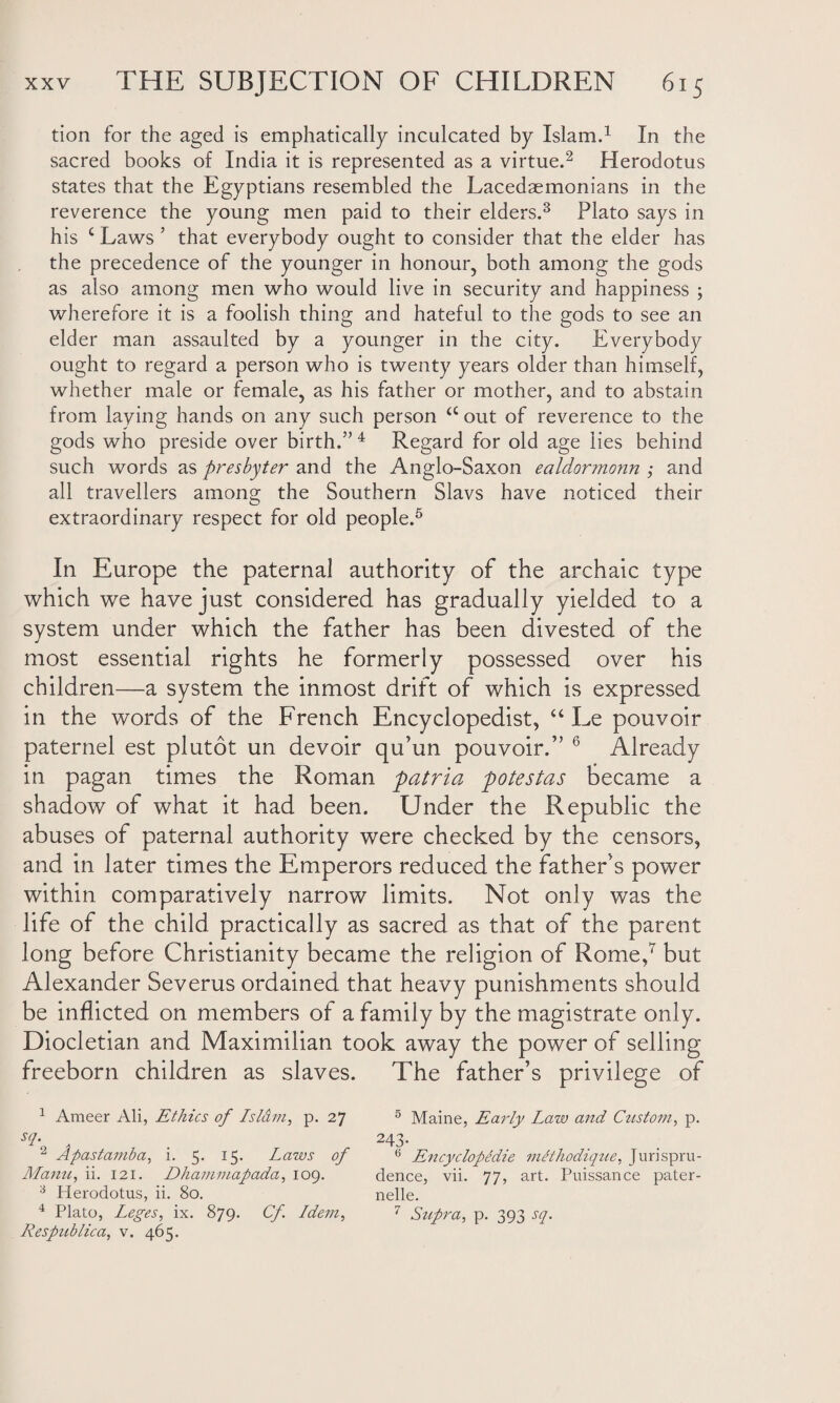 tion for the aged is emphatically inculcated by Islam.1 In the sacred books of India it is represented as a virtue.2 Herodotus states that the Egyptians resembled the Lacedaemonians in the reverence the young men paid to their elders.3 Plato says in his c Laws ’ that everybody ought to consider that the elder has the precedence of the younger in honour, both among the gods as also among men who would live in security and happiness ; wherefore it is a foolish thing and hateful to the gods to see an elder man assaulted by a younger in the city. Everybody ought to regard a person who is twenty years older than himself, whether male or female, as his father or mother, and to abstain from laying hands on any such person a out of reverence to the gods who preside over birth.” 4 Regard for old age lies behind such words as presbyter and the Anglo-Saxon ealdormonn ; and all travellers among the Southern Slavs have noticed their extraordinary respect for old people.5 In Europe the paternal authority of the archaic type which we have just considered has gradually yielded to a system under which the father has been divested of the most essential rights he formerly possessed over his children—a system the inmost drift of which is expressed in the words of the French Encyclopedist, “ Le pouvoir paternel est plutot un devoir qu’un pouvoir.” 6 Already in pagan times the Roman patria potestas became a shadow of what it had been. Under the Republic the abuses of paternal authority were checked by the censors, and in later times the Emperors reduced the father's power within comparatively narrow limits. Not only was the life of the child practically as sacred as that of the parent long before Christianity became the religion of Rome,7 but Alexander Severus ordained that heavy punishments should be inflicted on members of a family by the magistrate only. Diocletian and Maximilian took away the power of selling freeborn children as slaves. The father’s privilege of 1 Ameer Ali, Ethics of Islam, p. 27 5 Maine, Early Lo,w and Custom, p. sf 243. 2 Apastamba, i. 5. 15. Laws of 6 Encyclopedic meihoclique, Jurispru- Manu, ii. 121. Dhammapada, 109. dence, vii. 77, art. Puissance pater- 3 Herodotus, ii. 80. nelle. 4 Plato, Leges, ix. 879. Cf Idem, 7 Supra, p. 393 sq. Respublica, v. 465.