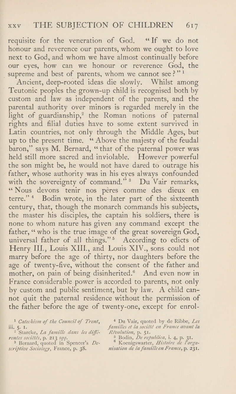 requisite for the veneration of God. “ If we do not honour and reverence our parents, whom we ought to love next to God, and whom we have almost continually before our eyes, how can we honour or reverence God, the supreme and best of parents, whom we cannot see ? ” 1 Ancient, deep-rooted ideas die slowly. Whilst among Teutonic peoples the grown-up child is recognised both by custom and law as independent of the parents, and the parental authority over minors is regarded merely in the light of guardianship,2 the Roman notions of paternal rights and filial duties have to some extent survived in Latin countries, not only through the Middle Ages, but up to the present time. “ Above the majesty of the feudal baron,” says M. Bernard, “ that of the paternal power was held still more sacred and inviolable. However powerful the son might be, he would not have dared to outrage his father, whose authority was in his eyes always confounded with the sovereignty of command.” 3 Du Vair remarks, “ Nous devons tenir nos peres com me des dieux en terre.” 4 Bodin wrote, in the later part of the sixteenth century, that, though the monarch commands his subjects, the master his disciples, the captain his soldiers, there is none to whom nature has given any command except the father, “ who is the true image of the great sovereign God, universal father of all things.”5 According to edicts of Henry III., Louis XIII., and Louis XIV., sons could not marry before the age of thirty, nor daughters before the age of twenty-five, without the consent of the father and mother, on pain of being disinherited.6 And even now in France considerable power is accorded to parents, not only by custom and public sentiment, but by law. A child can¬ not quit the paternal residence without the permission of the father before the age of twenty-one, except for enrol- 1 Catechism of the Council of Trent, 4 Du Vair, quoted by de Ribbe, Les iii. 5. 1. families et la sociiti en France avant la 2 Starcke, La famille dans les dijfe- Revolution, p. 51. rentes sociPles, p. 213 sqq. 5 Bodin, De republican i. 4, p. 31. 3 Bernard, quoted in Spencer’s De- (> Koenigswarter, Histoire de Porga- scriptive Sociology, France, p. 38. nisation de la famille en France, p. 231.