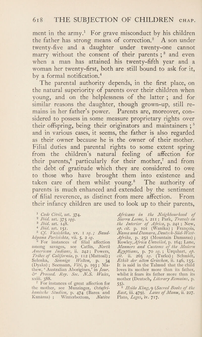 ment in the army.1 For grave misconduct by his children the father has strong means of correction.'2 A son under twenty-five and a daughter under twenty-one cannot marry without the consent of their parents ;3 and even when a man has attained his twenty-fifth year and a woman her twenty-first, both are still bound to ask for it, by a formal notification.4 The parental authority depends, in the first place, on the natural superiority of parents over their children when young, and on the helplessness of the latter ; and for similar reasons the daughter, though grown-up, still re¬ mains in her father’s power. Parents are, moreover, con¬ sidered to possess in some measure proprietary rights over their offspring, being their originators and maintainers ;5 and in various cases, it seems, the father is also regarded as their owner because he is the owner of their mother. Filial duties and parental rights to some extent spring from the children’s natural feeling of affection for their parents,6 particularly for their mother,7 and from the debt of gratitude which they are considered to owe to those who have brought them into existence and taken care of them whilst young.8 The authority of parents is much enhanced and extended by the sentiment of filial reverence, as distinct from mere affection. From their infancy children are used to look up to their parents, 3 Code Civil, art. 374. 2 Ibid. art. 375 sqq. 3 Ibid. art. 148. 4 Ibid. art. 151. 5 Cf. Vasishtha, xv. 1 sq.; Band- hdyana Parisishta, vii. 5. 2 sq. 15 For instances of filial affection among savages, see Catlin, North American Indians, ii. 242; Powers, Tribes of California, p. 112 (Mattoal); Selenka, Sonnige IVelten, p. 34 (Dyaks) ; Seemann, Viti, p. 193 ; Ma¬ thew, ‘Australian Aborigines,’ in four. Proceed. Roy. Soc. N.S. Wales, xxiii. 388. 7 For instances of great affection for the mother, see Munzinger, Ostafri- kanische Studien, p. 474 (Barea and Kunama) ; Winterbottom, Native Africans in the Neighbourhood of Sierra Leone, i. 211 ; Park, Travels in the Interior of Africa, p. 241 ; New, op. cit. p. 101 (Wanika) ; Fran£ois, Nama undDamara, Deutsch-Siid- West- Afrika, p. 251 (Mountain Damaras) ; Rowley, Africa Unveiled, p. 164; Lane, Manners and Customs of the Modern Egyptians, p. 70 sq. ; Urquhart, op. cit. ii. 265 sq. (Turks); Schmidt, Ethik der alten Griechen, ii. 146, 155. It is said in the Talmud that the child loves its mother more than its father, whilst it fears its father more than its mother (Deutsch, Literary Remains, p. 55)* 8 Hsiao Ring, 9 (Sacred Books of the East, iii. 479). Laws of Manu, ii. 227. Plato, Leges, iv. 717.