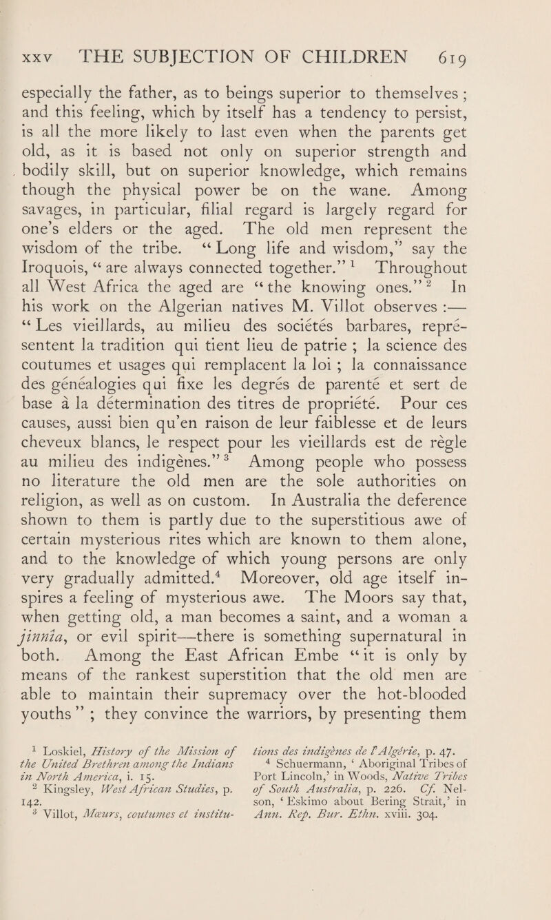 especially the father, as to beings superior to themselves ; and this feeling, which by itself has a tendency to persist, is all the more likely to last even when the parents get old, as it is based not only on superior strength and bodily skill, but on superior knowledge, which remains though the physical power be on the wane. Among savages, in particular, filial regard is largely regard for one’s elders or the aged. The old men represent the wisdom of the tribe. “ Long life and wisdom,” say the Iroquois, “ are always connected together.” 1 Throughout all West Africa the aged are “the knowing ones.” 2 In his work on the Algerian natives M. Villot observes :— “ Les vieillards, au milieu des societes barbares, repre¬ sented la tradition qui tient lieu de patrie ; la science des coutumes et usages qui remplacent la loi ; la connaissance des genealogies qui fixe les degres de parente et sert de base a la determination des titres de propriete. Pour ces causes, aussi bien qu’en raison de leur faiblesse et de leurs cheveux blancs, le respect pour les vieillards est de regie au milieu des indigenes.”3 Among people who possess no literature the old men are the sole authorities on religion, as well as on custom. In Australia the deference shown to them is partly due to the superstitious awe of certain mysterious rites which are known to them alone, and to the knowledge of which young persons are only very gradually admitted.4 Moreover, old age itself in¬ spires a feeling of mysterious awe. The Moors say that, when getting old, a man becomes a saint, and a woman a jinriia, or evil spirit—there is something supernatural in both. Among the East African Embe “it is only by means of the rankest superstition that the old men are able to maintain their supremacy over the hot-blooded youths ” ; they convince the warriors, by presenting them 1 Loskiel, History of the Mission of the United Brethren among the Indians in North America, i. 15. 2 Kingsley, West African Studies, p. 142. 3 Villot, Moeurs, coutumes et institu¬ tions des indigenes de FAIgerie, p. 47. 4 Schuermann, £ Aboriginal Tribes of Port Lincoln,’ in Woods, Native Tribes of South Australia, p. 226. Cf Nel¬ son, ‘ Eskimo about Bering Strait,’ in Ann. Rep. Bur. Ethn. xviii. 304.