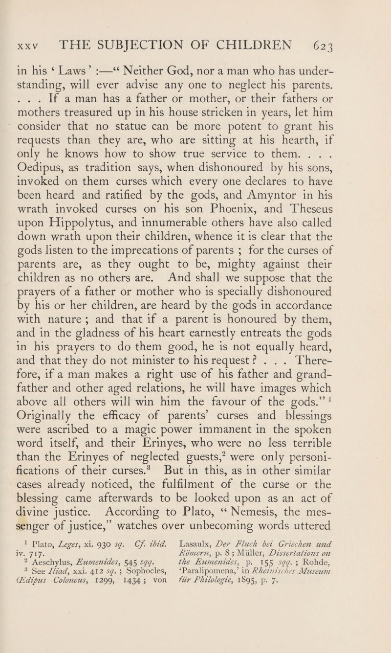 in his 4 Laws ’ :—“ Neither God, nor a man who has under¬ standing, will ever advise any one to neglect his parents. ... If a man has a father or mother, or their fathers or mothers treasured up in his house stricken in years, let him consider that no statue can be more potent to grant his requests than they are, who are sitting at his hearth, if only he knows how to show true service to them. . . . Oedipus, as tradition says, when dishonoured by his sons, invoked on them curses which every one declares to have been heard and ratified by the gods, and Amyntor in his wrath invoked curses on his son Phoenix, and Theseus upon Hippolytus, and innumerable others have also called down wrath upon their children, whence it is clear that the gods listen to the imprecations of parents ; for the curses of parents are, as they ought to be, mighty against their children as no others are. And shall we suppose that the prayers of a father or mother who is specially dishonoured by his or her children, are heard by the gods in accordance with nature ; and that if a parent is honoured by them, and in the gladness of his heart earnestly entreats the gods in his prayers to do them good, he is not equally heard, and that they do not minister to his request ? . . . There¬ fore, if a man makes a right use of his father and grand¬ father and other aged relations, he will have images which above all others will win him the favour of the gods.” 1 Originally the efficacy of parents’ curses and blessings were ascribed to a magic power immanent in the spoken word itself, and their Erinyes, who were no less terrible than the Erinyes of neglected guests,2 were only personi¬ fications of their curses.3 But in this, as in other similar cases already noticed, the fulfilment of the curse or the blessing came afterwards to be looked upon as an act of divine justice. According to Plato, “ Nemesis, the mes¬ senger of justice,” watches over unbecoming words uttered 1 Plato, Leges, xi. 930 sq. Cf. ibid. Lasaulx, Der Finch bei Griechen und iv. 717. Komern, p. 8 ; Muller, Dissertations on 2 Aeschylus, Eumenides, 545 sqq. the Eumenides, p. 155 sqq. ; Rohde, 3 See Iliad, xxi. 412 sq. ; Sophocles, ‘Paralipomena,’ in Rheinisches Museum Edipus Coloneus, 1299, 1434; von fur Philologie, 1895, p. 7.