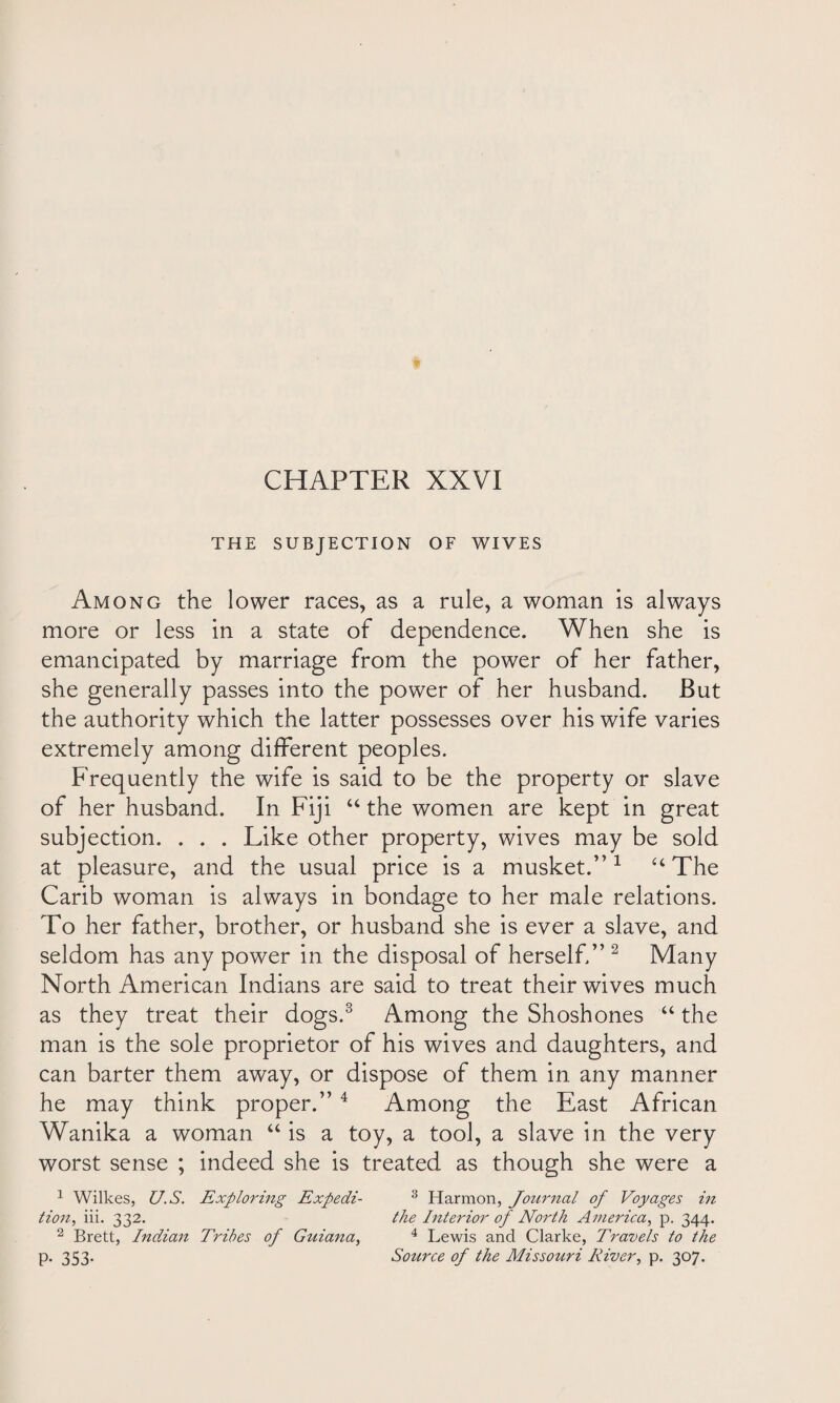 THE SUBJECTION OF WIVES Among the lower races, as a rule, a woman is always more or less in a state of dependence. When she is emancipated by marriage from the power of her father, she generally passes into the power of her husband. But the authority which the latter possesses over his wife varies extremely among different peoples. Frequently the wife is said to be the property or slave of her husband. In Fiji u the women are kept in great subjection. . . . Like other property, wives may be sold at pleasure, and the usual price is a musket.”1 u The Carib woman is always in bondage to her male relations. To her father, brother, or husband she is ever a slave, and seldom has any power in the disposal of herself.” 2 Many North American Indians are said to treat their wives much as they treat their dogs.3 Among the Shoshones “ the man is the sole proprietor of his wives and daughters, and can barter them away, or dispose of them in any manner he may think proper.”4 Among the East African Wanika a woman “ is a toy, a tool, a slave in the very worst sense ; indeed she is treated as though she were a 1 Wilkes, U.S. Exploring Expedi- 3 Harmon, Journal of Voyages in tion, iii. 332. the Interior of North America, p. 344. 2 Brett, Indian Tribes of Guiana, 4 Lewis and Clarke, Travels to the p. 353. Source of the Missouri River, p. 307.