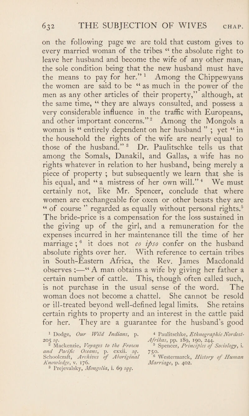 on the following page we are told that custom gives to every married woman of the tribes “ the absolute right to leave her husband and become the wife of any other man, the sole condition being that the new husband must have the means to pay for her.” 1 Among the Chippewyans the women are said to be “ as much in the power of the men as any other articles of their property,” although, at the same time, “ they are always consulted, and possess a very considerable influence in the traffic with Europeans, and other important concerns.”2 Among the Mongols a woman is “ entirely dependent on her husband ” ; yet “ in the household the rights of the wife are nearly equal to those of the husband.” 3 Dr. Paulitschke tells us that among the Somals, Danakil, and Gallas, a wife has no rights whatever in relation to her husband, being merely a piece of property ; but subsequently we learn that she is his equal, and “a mistress of her own will.” 4 We must certainly not, like Mr. Spencer, conclude that where women are exchangeable for oxen or other beasts they are “ of course ” regarded as equally without personal rights.5 The bride-price is a compensation for the loss sustained in the giving up of the girl, and a remuneration for the expenses incurred in her maintenance till the time of her marriage ;6 it does not eo ipso confer on the husband absolute rights over her. With reference to certain tribes in South-Eastern Africa, the Rev. James Macdonald observes ;—“ A man obtains a wife by giving her father a certain number of cattle. This, though often called such, is not purchase in the usual sense of the word. The woman does not become a chattel. She cannot be resold or ill-treated beyond well-defined legal limits. She retains certain rights to property and an interest in the cattle paid for her. They are a guarantee for the husband’s good 1 Dodge, Our Wild Indians, p. 4 Paulitschke, Ethnographic Nordost- 205 sq. Afrikas, pp. 189, 190, 244. ‘2 Mackenzie, Voyages to the Frozen 5 Spencer, Principles of Sociology, i. and Pacific Oceans, p. cxxii. sq. 750. Schoolcraft, Archives of Aboriginal 6 Westennarck, History of Human Knowledge, v. 176. Marriage, p. 402. 3 Prejevalsky, Mongolia, i. 69 sqq.