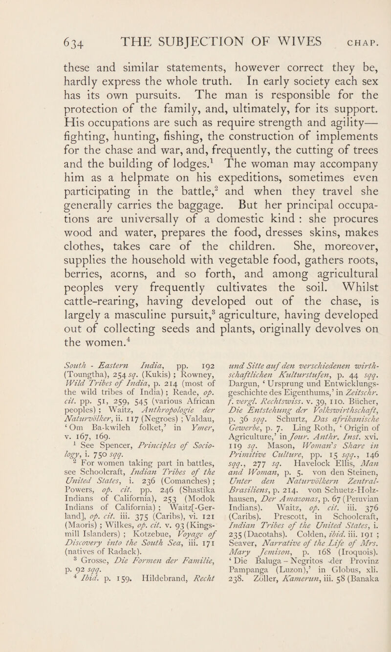 these and similar statements, however correct they be, hardly express the whole truth. In early society each sex has its own pursuits. The man is responsible for the protection of the family, and, ultimately, for its support. His occupations are such as require strength and agility— fighting, hunting, fishing, the construction of implements for the chase and war, and, frequently, the cutting of trees and the building of lodges.1 The woman may accompany him as a helpmate on his expeditions, sometimes even participating in the battle,2 and when they travel she generally carries the baggage. But her principal occupa¬ tions are universally of a domestic kind : she procures wood and water, prepares the food, dresses skins, makes clothes, takes care of the children. She, moreover, supplies the household with vegetable food, gathers roots, berries, acorns, and so forth, and among agricultural peoples very frequently cultivates the soil. Whilst cattle-rearing, having developed out of the chase, is largely a masculine pursuit,3 agriculture, having developed out of collecting seeds and plants, originally devolves on the women.4 South - Eastern htdia, pp. 192 (Toungtha), 254 sq. (Kukis) ; Rowney, Wild Tribes of India, p. 214 (most of the wild tribes of India) ; Reade, op. cii. pp. 51, 259, 545 (various African peoples) ; Waitz, Anthropologie der Naturvolker, ii. 117 (Negroes) ; Valdau, ‘ Om Ba-kwileh folket,’ in Y/ner, v. 167, 169. 1 See Spencer, Principles of Socio¬ logy, i. 75° sqq. 2 For women taking part in battles, see Schoolcraft, Indian Tribes of the United States, i. 236 (Comanches) ; Powers, op. cit. pp. 246 (Shastika Indians of California), 253 (Modok Indians of California) ; Waitz[-Ger- land], op. cit. iii. 375 (Caribs), vi. 121 (Maoris) ; Wilkes, op. cit. v. 93 (Kings- mill Islanders) ; Kotzebue, Voyage of Discovery into the South Sea, iii. 171 (natives of Radack). 3 Crosse, Die Formen der Familie, p. 92 sqq. 4 Ibid. p. 159. Hildebrand, Recht und Sitte auf den versckiedenen wirth- schaftlichen Kulturstufen, p. 44 sqq. Dargun, ‘ Ursprung und Entwicklungs- geschichte des Eigenthums,’ in Zeitschr. f. vergl. Rechtswiss. v. 39, no. Biicher, Die Entstehung der Volkswirthschaft, p. 36 sqq. Schurtz, Das afrikanische Gewerbe, p. J. Ling Roth, ‘ Origin of Agriculture,’ in Jour. Anthr. Inst. xvi. 119 sq. Mason, Woman1 s Share in Primitive Culture, pp. 15 sqq., 146 sqq., 277 sq. Havelock Ellis, Man and Woman, p. 5. von den Steinen, Unter den Naturvolkern Zentral- Brasiliens, p. 214. von Schuetz-Holz- hausen, Der Amazonas, p. 67 (Peruvian Indians). Waitz, op. cit. iii. 376 (Caribs). Prescott, in Schoolcraft, Indian Tribes of the United States, i. 235 (Dacotahs). Colden, ibid. iii. 191 ; Seaver, Narrative of the Life of Mrs. Mary Jemison, p. 168 (Iroquois). ‘Die Baluga - Negritos der Provinz Pampanga (Luzon),’ in Globus, xli. 238. Zoller, Kamerun, iii. 58 (Banaka