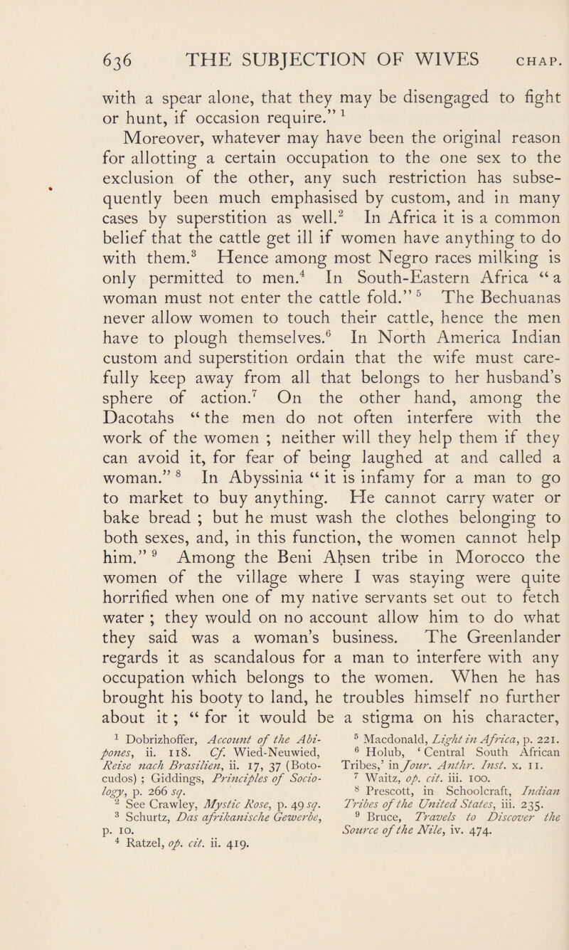 with a spear alone, that they may be disengaged to fight or hunt, if occasion require.” 1 Moreover, whatever may have been the original reason for allotting a certain occupation to the one sex to the exclusion of the other, any such restriction has subse¬ quently been much emphasised by custom, and in many cases by superstition as well.2 In Africa it is a common belief that the cattle get ill if women have anything to do with them.3 Hence among most Negro races milking is only permitted to men.4 In South-Eastern Africa “ a woman must not enter the cattle fold.” 5 The Bechuanas never allow women to touch their cattle, hence the men have to plough themselves.6 In North America Indian custom and superstition ordain that the wife must care¬ fully keep away from all that belongs to her husband’s sphere of action.7 On the other hand, among the Dacotahs “ the men do not often interfere with the work of the women ; neither will they help them if they can avoid it, for fear of being laughed at and called a woman.” 8 In Abyssinia “ it is infamy for a man to go to market to buy anything. He cannot carry water or bake bread ; but he must wash the clothes belonging to both sexes, and, in this function, the women cannot help him.” 9 Among the Beni Ahsen tribe in Morocco the women of the village where I was staying were quite horrified when one of my native servants set out to fetch water ; they would on no account allow him to do what they said was a woman’s business. The Greenlander regards it as scandalous for a man to interfere with any occupation which belongs to the women. When he has brought his booty to land, he troubles himself no further about it ; “ for it would be a stigma on his character, 1 Dobrizhoffer, Accotint of the Abi- pones, ii. 118. Cf Wied-Neuwied, Reise nach Brasilien, ii. 17, 37 (Boto- cudos) ; Giddings, Principles of Socio- logy, p. 266 sq. 2 See Crawley, Mystic Rose, p. 49 sq. 3 Schurtz, Das afrikanische Gewerbe, p. 10. 4 Ratzel, op. cit. ii. 419. 5 Macdonald, Light in Africa, p. 221. 6 Holub, £ Central South African Tribes,’ in Jour. Anthr. Inst. x. 11. 7 Waitz, op. cit. iii. 100. 8 Prescott, in Schoolcraft, Indian Tribes of the United States, iii. 235. 9 Bruce, Travels to Discover the Source of the Nile, iv. 474.