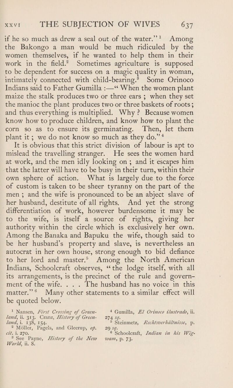 if he so much as drew a seal out of the water.” 1 Among the Bakongo a man would be much ridiculed by the women themselves, if he wanted to help them in their work in the field.2 Sometimes agriculture is supposed to be dependent for success on a magic quality in woman, intimately connected with child-bearing.3 Some Orinoco Indians said to Father Gumilla :—“ When the women plant maize the stalk produces two or three ears ; when they set the manioc the plant produces two or three baskets of roots; and thus everything is multiplied. Why ? Because women know how to produce children, and know how to plant the corn so as to ensure its germinating. Then, let them plant it ; we do not know so much as they do.”4 It is obvious that this strict division of labour is apt to mislead the travelling stranger. He sees the women hard at work, and the men idly looking on ; and it escapes him that the latter will have to be busy in their turn, within their own sphere of action. What is largely due to the force of custom is taken to be sheer tyranny on the part of the men ; and the wife is pronounced to be an abject slave of her husband, destitute of all rights. And yet the strong differentiation of work, however burdensome it may be to the wife, is itself a source of rights, giving her authority within the circle which is exclusively her own. Among the Banaka and Bapuku the wife, though said to be her husband’s property and slave, is nevertheless an autocrat in her own house, strong enough to bid defiance to her lord and master.5 Among the North American Indians, Schoolcraft observes, “ the lodge itself, with all its arrangements, is the precinct of the rule and govern¬ ment of the wife. . . . The husband has no voice in this matter.”6 Many other statements to a similar effect will be quoted below. 1 Nansen, First Crossing of Green- 4 Gumilla, El Orinoco ilustrado, ii. land, ii. 313. Cranz, History of Green- i*]\sq. land, i. 138, 154. 5 Steinmetz, Rechtsverhciltnisse, p. 2 Moller, Pagels, and Gleerup, op. 29 sq. cit. i. 270. 6 Schoolcraft, Indian in his Wig- 3 See Payne, History of the New zuam, p. 73. World, ii. 8.