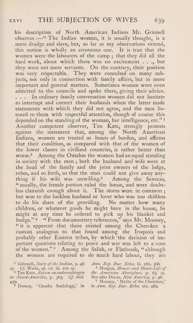 his description of North American Indians Mr. Grinnell observes :—<c The Indian woman, it is usually thought, is a mere drudge and slave, but, so far as my observations extend, this notion is wholly an erroneous one. It is true that the women were the labourers of the camp ; that they did all the hard work, about which there was no excitement . . ., but they were not mere servants. On the contrary, their position was very respectable. They were consulted on many sub¬ jects, not only in connection with family affairs, but in more important and general matters. Sometimes women were even admitted to the councils and spoke there, giving their advice. ... In ordinary family conversation women did not hesitate to interrupt and correct their husbands when the latter made statements with which they did not agree, and the men lis¬ tened to them with respectful attention, though of course this depended on the standing of the woman, her intelligence, etc.”1 Another competent observer, Ten Kate, strongly protests against the statement that, among the North American Indians, women are treated as beasts of burden, and affirms that their condition, as compared with that of the women of the lower classes in civilised countries, is rather better than worse.2 Among the Omahas the women had an equal standing in society with the men ; both the husband and wife were at the head of the family and the joint owners of the lodge, robes, and so forth, so that the man could not give away any¬ thing if his wife was unwilling.3 Among the Senecas, “ usually, the female portion ruled the house, and were doubt¬ less clannish enough about it. The stores were in common ; but woe to the luckless husband or lover who was too shiftless to do his share of the providing. No matter how many children, or whatever goods he might have in the house, he might at any time be ordered to pick up his blanket and budge.” 4 “ From documentary references,” says Mr. Mooney, it is apparent that there existed among the Cherokee a custom analogous to that found among the Iroquois and probably other Eastern tribes, by which rthe decision of im¬ portant questions relating to peace and war was left to a vote of the women.” 5 Among the Salish, or Flatheads, u although the women are required to do much hard labour, they are 1 Grinnell, Story of the Indian, p. 46 Ann. Rep. Bur. Ethn. iii. 266, 366. sq. Cf. Waitz, op. cit. iii. 101 sq. 4 Morgan, Houses and House-Life of 2 Ten Kate, Reizen en onderzoekingen the American Aborigines, p. 65 sq. in Noord-Amerika, p. 365. Cf. ibid. See also Dixon, New America, p. 46. 459. 5 Mooney, ‘ Myths of the Cherokee,’ 3 Dorsey, ‘Omaha Sociology,’ in in Ann. Rep. Bur. Ethn. xix. 489.