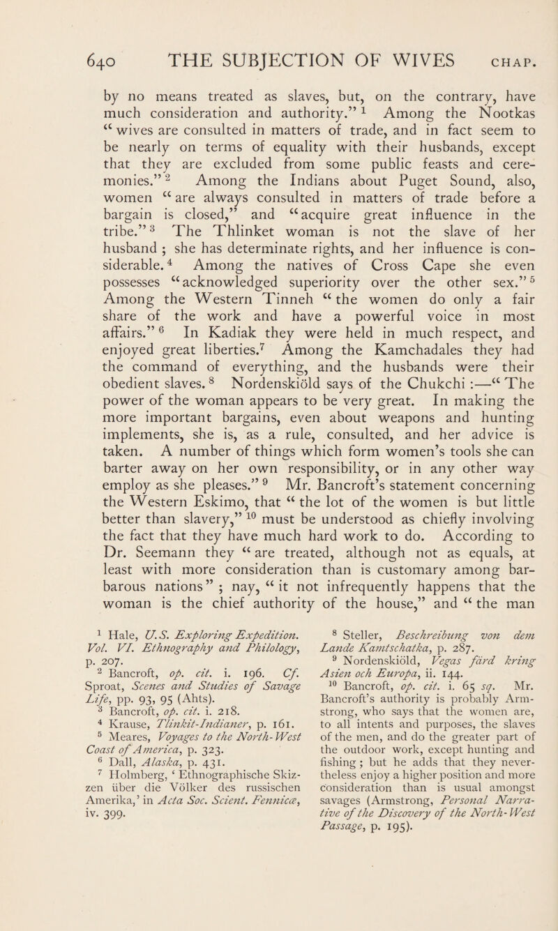 by no means treated as slaves, but, on the contrary, have much consideration and authority.” 1 Among the Nootkas “ wives are consulted in matters of trade, and in fact seem to be nearly on terms of equality with their husbands, except that they are excluded from some public feasts and cere¬ monies.” 2 Among the Indians about Puget Sound, also, women “ are always consulted in matters of trade before a bargain is closed,” and “acquire great influence in the tribe.”3 The Thlinket woman is not the slave of her husband ; she has determinate rights, and her influence is con¬ siderable. 4 Among the natives of Cross Cape she even possesses “acknowledged superiority over the other sex.”5 Among the Western Tinneh “the women do only a fair share of the work and have a powerful voice in most affairs.”6 In Kadiak they were held in much respect, and enjoyed great liberties.7 Among the Kamchadales they had the command of everything, and the husbands were their obedient slaves. 8 Nordenskiold says of the Chukchi :—“The power of the woman appears to be very great. In making the more important bargains, even about weapons and hunting implements, she is, as a rule, consulted, and her advice is taken. A number of things which form women’s tools she can barter away on her own responsibility, or in any other way employ as she pleases.” 9 Mr. Bancroft’s statement concerning the Western Eskimo, that “ the lot of the women is but little better than slavery,” 10 must be understood as chiefly involving the fact that they have much hard work to do. According to Dr. Seemann they “ are treated, although not as equals, at least with more consideration than is customary among bar¬ barous nations” ; nay, “it not infrequently happens that the woman is the chief authority of the house,” and “ the man 1 Hale, U.S. Exploring Expedition. Vol. VI. Ethnography and Philology, p. 207. 2 Bancroft, op. cit. i. 196. Cf. Sproat, Scenes and Studies of Savage Life, pp. 93, 95 (Ahts). 3 Bancroft, op. cit. i. 218. 4 Krause, Tlinkit-Indianer, p. 161. 5 Meares, Voyages to the North- West Coast of A merica, p. 323. 6 Dali, Alaska, p. 431. 7 Holmberg, £ Ethnographische Skiz- zen iiber die Volker des russischen Amerilca,’ in Acta Soc. Scient. Fennicce, iv. 399. 8 Steller, Beschreibung von dem Lande Kamtschatka, p. 287. 9 Nordenskiold, Vegas fdrd bring Asien och Europa, ii. 144. 10 Bancroft, op. cit. i. 65 sq. Mr. Bancroft’s authority is probably Arm¬ strong, who says that the women are, to all intents and purposes, the slaves of the men, and do the greater part of the outdoor work, except hunting and fishing ; but he adds that they never¬ theless enjoy a higher position and more consideration than is usual amongst savages (Armstrong, Personal Narra¬ tive of the Discovery of the North-West Passage, p. 195).