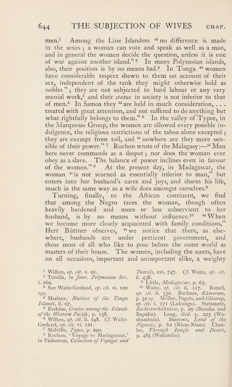 men.1 Among the Line Islanders <£ no difference is made in the sexes ; a woman can vote and speak as well as a man, and in general the women decide the question, unless it is one of war against another island.” 2 In many Polynesian islands, also, their position is by no means bad.3 In Tonga cc women have considerable respect shewn to them on account of their sex, independent of the rank they might otherwise hold as nobles ” ; they are not subjected to hard labour or any very menial work,4 and their status in society is not inferior to that of men.5 In Samoa they u are held in much consideration, . . . treated with great attention, and not suffered to do anything but what rightfully belongs to them.” 6 In the valley of Typee, in the Marquesas Group, the women are allowed every possible in¬ dulgence, the religious restrictions of the taboo alone excepted ; they are exempt from toil, and u nowhere are they more sen¬ sible of their power.” 7 Rochon wrote of the Malagasy:—a Man here never commands as a despot ; nor does the woman ever obey as a slave. The balance of power inclines even in favour of the women.”8 At the present day, in Madagascar, the woman “ is not scorned as essentially inferior to man,” but enters into her husband’s cares and joys, and shares his life, much in the same way as a wife does amongst ourselves.9 Turning, finally, to the African continent, we find that among the Negro races the woman, though often heavily burdened and more or less subservient to her husband, is by no means without influence.10 C£When we become more closely acquainted with family conditions,” Herr Biittner observes, a we notice that there, as else¬ where, husbands are under petticoat government, and those most of all who like to pose before the outer world as masters of their house. The women, including the aunts, have on all occasions, important and unimportant alike, a weighty 1 Wilkes, op. cit. v. 91. 2 Tutuila, in Jour. Polynesian Soc. i. 269. 3 See Waitz-Gerland, op. cit. vi. 120 sqq. 4 Mariner, Natives of the Tonga Islands, ii. 97. 5 Erskine, Cruise among the Islands of the Western Pacific, p. 158. 6 Wilkes, op. cit. ii. 148. Cf. Waitz- Gerland, op. cit. vi. 121. 7 Melville, Typee, p. 299. 8 Rochon, ‘ Voyage to Madagascar,’ in Pinkerton, Collection of Voyages and Travels, xvi. 747. Cf. Waitz, op. cit. ii. 438. 9 Little, Madagascar, p. 63. 10 Waitz, op. cit. ii. 117. Ratzel, op. cit. ii. 332. Buchner, Kamerun, p. 32 sq. Moller, Pagels, and Gleerup, op. cit. i. 171 (Lukungu). Steinmetz, Rechtsverhdltnisse, p. 29 (Banaka and Bapuku). Lang, ibid. p. 225 (Wa- shambala). Burrows, land of the Pigmies, p. 62 (Niam-Niam). Chan- ler, Through Jungle and Desert, p. 485 (Wakamba).