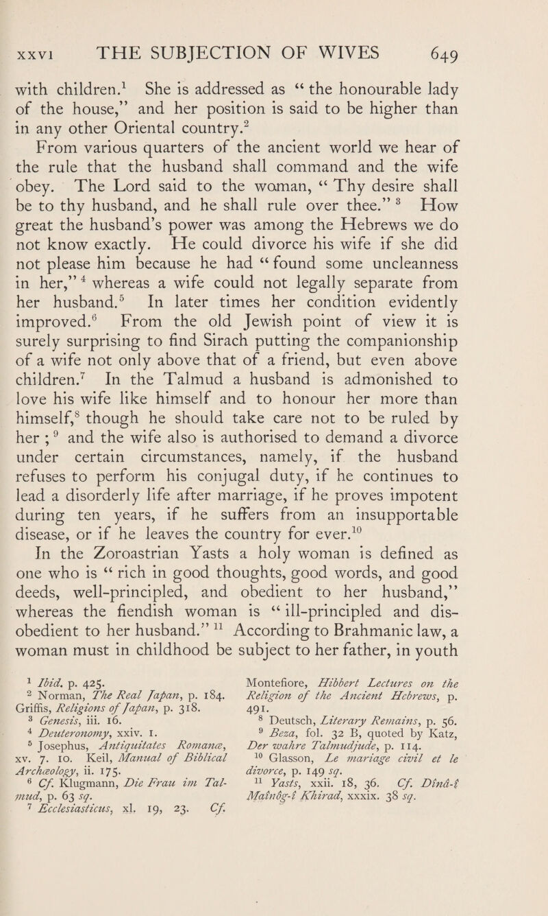 with children.1 She is addressed as “ the honourable lady of the house,” and her position is said to be higher than in any other Oriental country.2 From various quarters of the ancient world we hear of the rule that the husband shall command and the wife obey. The Lord said to the woman, “ Thy desire shall be to thy husband, and he shall rule over thee.” 3 How great the husband’s power was among the Hebrews we do not know exactly. He could divorce his wife if she did not please him because he had “ found some uncleanness in her,” 4 whereas a wife could not legally separate from her husband.5 In later times her condition evidently improved.6 From the old Jewish point of view it is surely surprising to find Sirach putting the companionship of a wife not only above that of a friend, but even above children.7 In the Talmud a husband is admonished to love his wife like himself and to honour her more than himself,8 though he should take care not to be ruled by her ;9 and the wife also is authorised to demand a divorce under certain circumstances, namely, if the husband refuses to perform his conjugal duty, if he continues to lead a disorderly life after marriage, if he proves impotent during ten years, if he suffers from an insupportable disease, or if he leaves the country for ever.10 In the Zoroastrian Yasts a holy woman is defined as one who is “ rich in good thoughts, good words, and good deeds, well-principled, and obedient to her husband,” whereas the fiendish woman is “ ill-principled and dis¬ obedient to her husband.” 11 According to Brahmanic law, a woman must in childhood be subject to her father, in youth 1 Ibid. p. 425. 2 Norman, The Real Japan, p. 184. Griffis, Religions of Japan, p. 318. 3 Genesis, iii. 16. 4 Deuteronomy, xxiv. 1. 5 Josephus, Antiquitates Romance, xv. 7. 10. Keil, Manual of Biblical Archceology, ii. 175. 6 Cf Klugmann, Die Frau im Tal¬ mud, p. 63 sq. 7 Ecclesiasticus, xl. 19, 23. Cf Montefiore, Hibbert Lectures on the Religion of the Ancient Hebrews, p. 491. 8 Deutsch, Literary Remains, p. 56. 9 Bern, fol. 32 B, quoted by Katz, Der wahre Talmudjude, p. 114. 10 Glasson, Le mariage civil et le divorce, p. 149 sq. 11 Yasts, xxii. 18, 36, Cf Dind-i Mainog-i Khirad, xxxix. 38 sq.